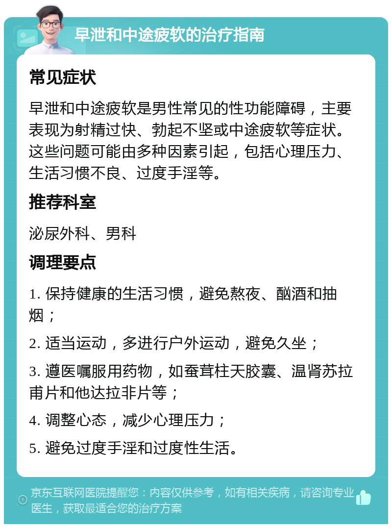 早泄和中途疲软的治疗指南 常见症状 早泄和中途疲软是男性常见的性功能障碍，主要表现为射精过快、勃起不坚或中途疲软等症状。这些问题可能由多种因素引起，包括心理压力、生活习惯不良、过度手淫等。 推荐科室 泌尿外科、男科 调理要点 1. 保持健康的生活习惯，避免熬夜、酗酒和抽烟； 2. 适当运动，多进行户外运动，避免久坐； 3. 遵医嘱服用药物，如蚕茸柱天胶囊、温肾苏拉甫片和他达拉非片等； 4. 调整心态，减少心理压力； 5. 避免过度手淫和过度性生活。