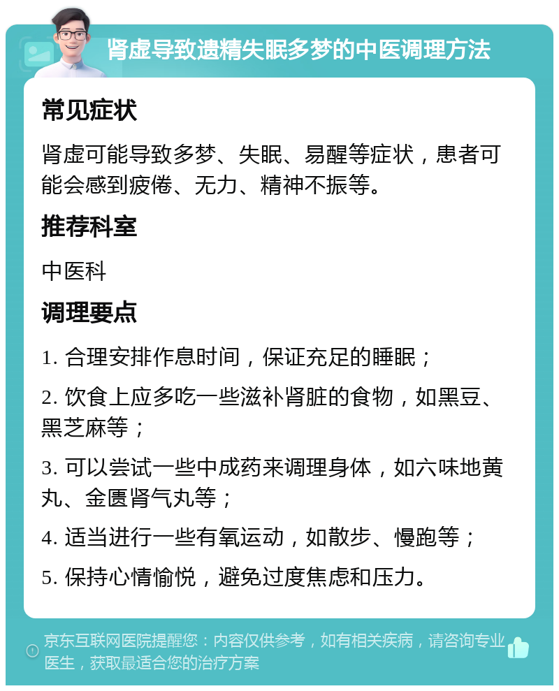 肾虚导致遗精失眠多梦的中医调理方法 常见症状 肾虚可能导致多梦、失眠、易醒等症状，患者可能会感到疲倦、无力、精神不振等。 推荐科室 中医科 调理要点 1. 合理安排作息时间，保证充足的睡眠； 2. 饮食上应多吃一些滋补肾脏的食物，如黑豆、黑芝麻等； 3. 可以尝试一些中成药来调理身体，如六味地黄丸、金匮肾气丸等； 4. 适当进行一些有氧运动，如散步、慢跑等； 5. 保持心情愉悦，避免过度焦虑和压力。