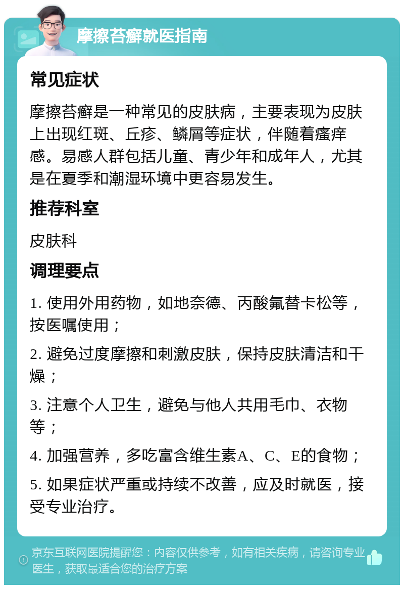 摩擦苔癣就医指南 常见症状 摩擦苔癣是一种常见的皮肤病，主要表现为皮肤上出现红斑、丘疹、鳞屑等症状，伴随着瘙痒感。易感人群包括儿童、青少年和成年人，尤其是在夏季和潮湿环境中更容易发生。 推荐科室 皮肤科 调理要点 1. 使用外用药物，如地奈德、丙酸氟替卡松等，按医嘱使用； 2. 避免过度摩擦和刺激皮肤，保持皮肤清洁和干燥； 3. 注意个人卫生，避免与他人共用毛巾、衣物等； 4. 加强营养，多吃富含维生素A、C、E的食物； 5. 如果症状严重或持续不改善，应及时就医，接受专业治疗。