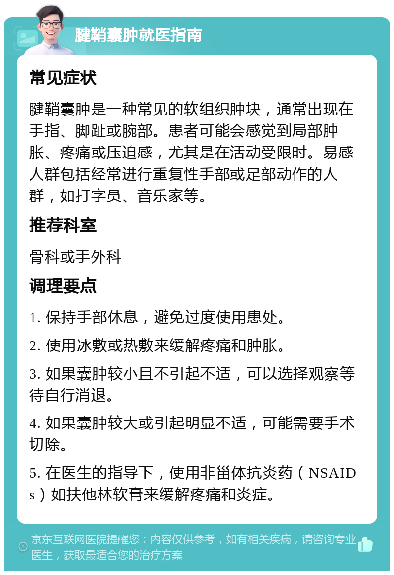 腱鞘囊肿就医指南 常见症状 腱鞘囊肿是一种常见的软组织肿块，通常出现在手指、脚趾或腕部。患者可能会感觉到局部肿胀、疼痛或压迫感，尤其是在活动受限时。易感人群包括经常进行重复性手部或足部动作的人群，如打字员、音乐家等。 推荐科室 骨科或手外科 调理要点 1. 保持手部休息，避免过度使用患处。 2. 使用冰敷或热敷来缓解疼痛和肿胀。 3. 如果囊肿较小且不引起不适，可以选择观察等待自行消退。 4. 如果囊肿较大或引起明显不适，可能需要手术切除。 5. 在医生的指导下，使用非甾体抗炎药（NSAIDs）如扶他林软膏来缓解疼痛和炎症。