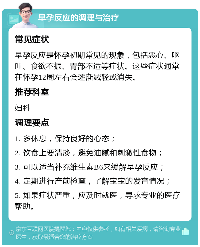 早孕反应的调理与治疗 常见症状 早孕反应是怀孕初期常见的现象，包括恶心、呕吐、食欲不振、胃部不适等症状。这些症状通常在怀孕12周左右会逐渐减轻或消失。 推荐科室 妇科 调理要点 1. 多休息，保持良好的心态； 2. 饮食上要清淡，避免油腻和刺激性食物； 3. 可以适当补充维生素B6来缓解早孕反应； 4. 定期进行产前检查，了解宝宝的发育情况； 5. 如果症状严重，应及时就医，寻求专业的医疗帮助。