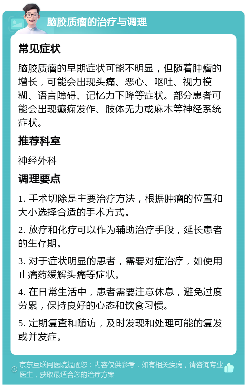 脑胶质瘤的治疗与调理 常见症状 脑胶质瘤的早期症状可能不明显，但随着肿瘤的增长，可能会出现头痛、恶心、呕吐、视力模糊、语言障碍、记忆力下降等症状。部分患者可能会出现癫痫发作、肢体无力或麻木等神经系统症状。 推荐科室 神经外科 调理要点 1. 手术切除是主要治疗方法，根据肿瘤的位置和大小选择合适的手术方式。 2. 放疗和化疗可以作为辅助治疗手段，延长患者的生存期。 3. 对于症状明显的患者，需要对症治疗，如使用止痛药缓解头痛等症状。 4. 在日常生活中，患者需要注意休息，避免过度劳累，保持良好的心态和饮食习惯。 5. 定期复查和随访，及时发现和处理可能的复发或并发症。