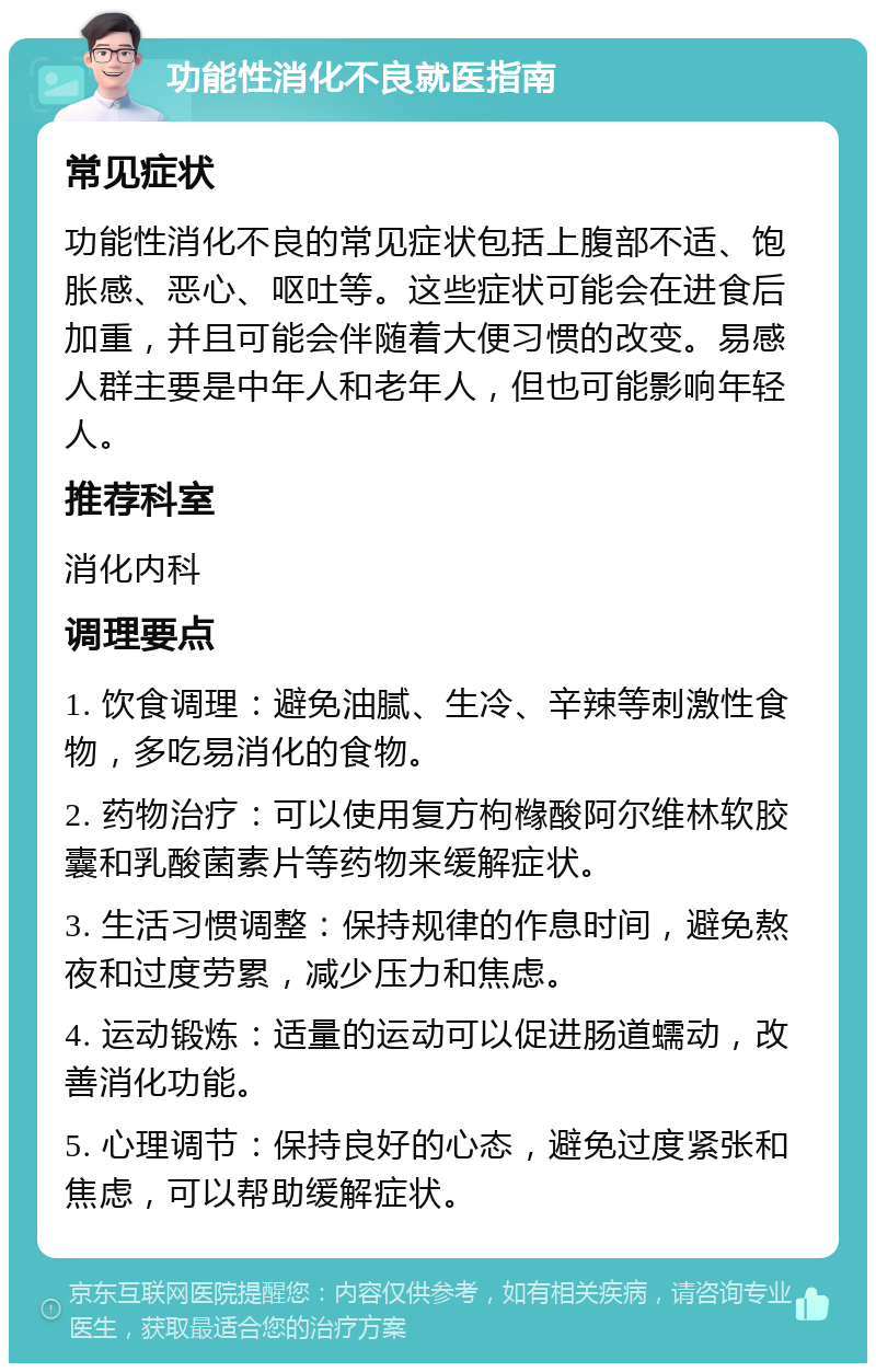 功能性消化不良就医指南 常见症状 功能性消化不良的常见症状包括上腹部不适、饱胀感、恶心、呕吐等。这些症状可能会在进食后加重，并且可能会伴随着大便习惯的改变。易感人群主要是中年人和老年人，但也可能影响年轻人。 推荐科室 消化内科 调理要点 1. 饮食调理：避免油腻、生冷、辛辣等刺激性食物，多吃易消化的食物。 2. 药物治疗：可以使用复方枸橼酸阿尔维林软胶囊和乳酸菌素片等药物来缓解症状。 3. 生活习惯调整：保持规律的作息时间，避免熬夜和过度劳累，减少压力和焦虑。 4. 运动锻炼：适量的运动可以促进肠道蠕动，改善消化功能。 5. 心理调节：保持良好的心态，避免过度紧张和焦虑，可以帮助缓解症状。