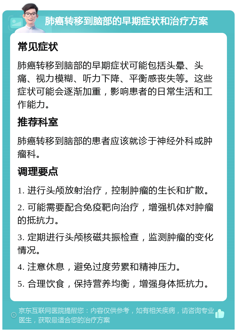 肺癌转移到脑部的早期症状和治疗方案 常见症状 肺癌转移到脑部的早期症状可能包括头晕、头痛、视力模糊、听力下降、平衡感丧失等。这些症状可能会逐渐加重，影响患者的日常生活和工作能力。 推荐科室 肺癌转移到脑部的患者应该就诊于神经外科或肿瘤科。 调理要点 1. 进行头颅放射治疗，控制肿瘤的生长和扩散。 2. 可能需要配合免疫靶向治疗，增强机体对肿瘤的抵抗力。 3. 定期进行头颅核磁共振检查，监测肿瘤的变化情况。 4. 注意休息，避免过度劳累和精神压力。 5. 合理饮食，保持营养均衡，增强身体抵抗力。