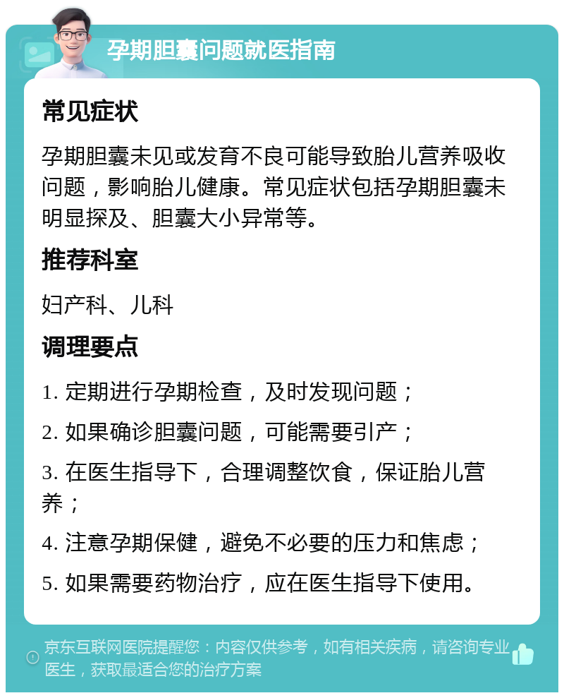 孕期胆囊问题就医指南 常见症状 孕期胆囊未见或发育不良可能导致胎儿营养吸收问题，影响胎儿健康。常见症状包括孕期胆囊未明显探及、胆囊大小异常等。 推荐科室 妇产科、儿科 调理要点 1. 定期进行孕期检查，及时发现问题； 2. 如果确诊胆囊问题，可能需要引产； 3. 在医生指导下，合理调整饮食，保证胎儿营养； 4. 注意孕期保健，避免不必要的压力和焦虑； 5. 如果需要药物治疗，应在医生指导下使用。