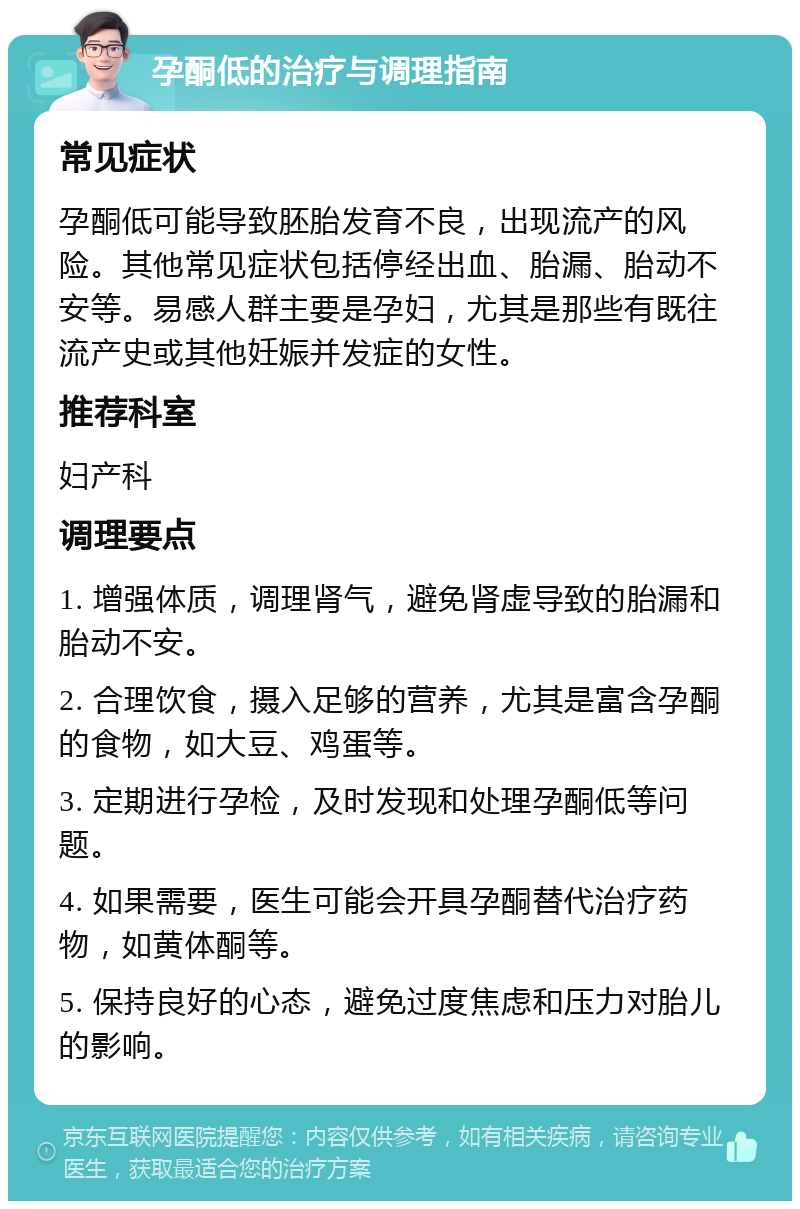 孕酮低的治疗与调理指南 常见症状 孕酮低可能导致胚胎发育不良，出现流产的风险。其他常见症状包括停经出血、胎漏、胎动不安等。易感人群主要是孕妇，尤其是那些有既往流产史或其他妊娠并发症的女性。 推荐科室 妇产科 调理要点 1. 增强体质，调理肾气，避免肾虚导致的胎漏和胎动不安。 2. 合理饮食，摄入足够的营养，尤其是富含孕酮的食物，如大豆、鸡蛋等。 3. 定期进行孕检，及时发现和处理孕酮低等问题。 4. 如果需要，医生可能会开具孕酮替代治疗药物，如黄体酮等。 5. 保持良好的心态，避免过度焦虑和压力对胎儿的影响。