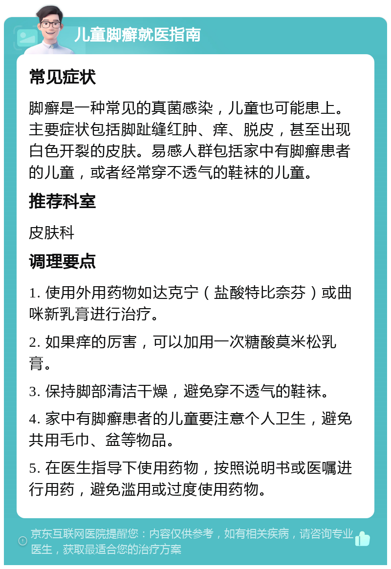 儿童脚癣就医指南 常见症状 脚癣是一种常见的真菌感染，儿童也可能患上。主要症状包括脚趾缝红肿、痒、脱皮，甚至出现白色开裂的皮肤。易感人群包括家中有脚癣患者的儿童，或者经常穿不透气的鞋袜的儿童。 推荐科室 皮肤科 调理要点 1. 使用外用药物如达克宁（盐酸特比奈芬）或曲咪新乳膏进行治疗。 2. 如果痒的厉害，可以加用一次糖酸莫米松乳膏。 3. 保持脚部清洁干燥，避免穿不透气的鞋袜。 4. 家中有脚癣患者的儿童要注意个人卫生，避免共用毛巾、盆等物品。 5. 在医生指导下使用药物，按照说明书或医嘱进行用药，避免滥用或过度使用药物。