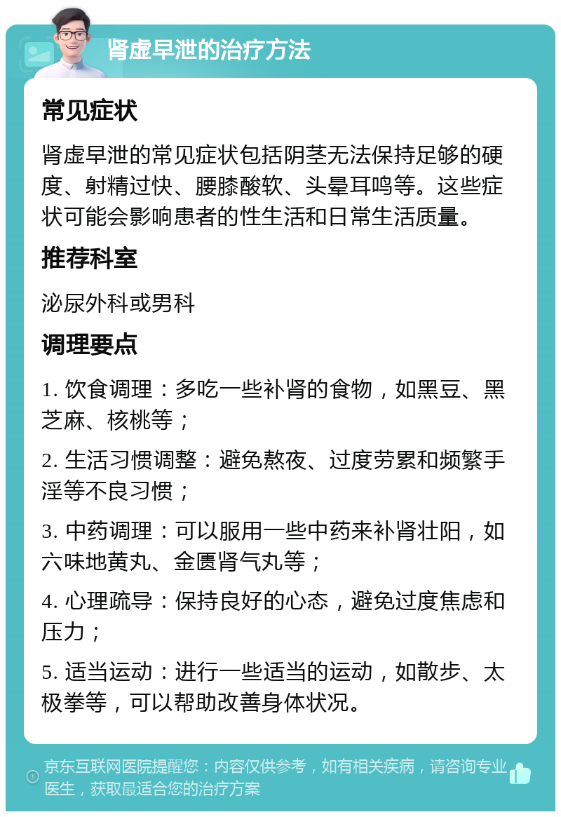 肾虚早泄的治疗方法 常见症状 肾虚早泄的常见症状包括阴茎无法保持足够的硬度、射精过快、腰膝酸软、头晕耳鸣等。这些症状可能会影响患者的性生活和日常生活质量。 推荐科室 泌尿外科或男科 调理要点 1. 饮食调理：多吃一些补肾的食物，如黑豆、黑芝麻、核桃等； 2. 生活习惯调整：避免熬夜、过度劳累和频繁手淫等不良习惯； 3. 中药调理：可以服用一些中药来补肾壮阳，如六味地黄丸、金匮肾气丸等； 4. 心理疏导：保持良好的心态，避免过度焦虑和压力； 5. 适当运动：进行一些适当的运动，如散步、太极拳等，可以帮助改善身体状况。