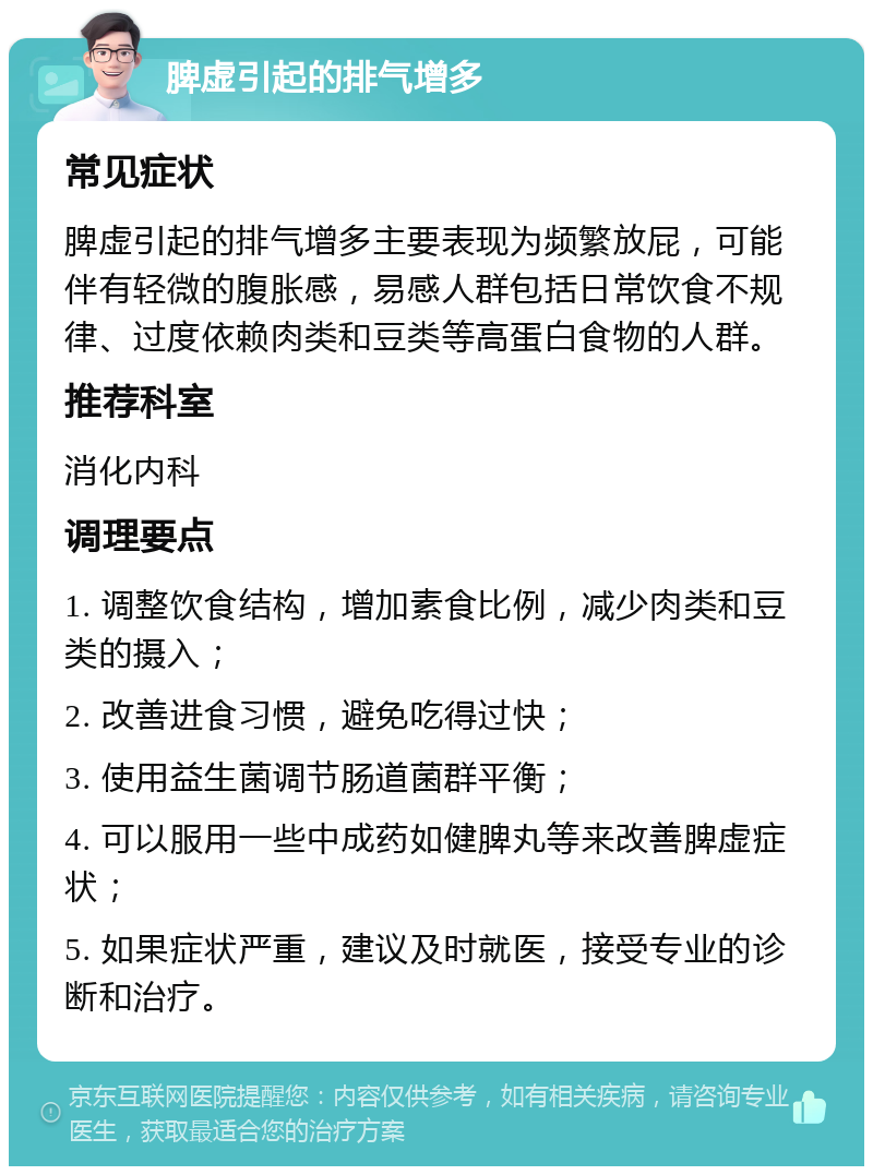 脾虚引起的排气增多 常见症状 脾虚引起的排气增多主要表现为频繁放屁，可能伴有轻微的腹胀感，易感人群包括日常饮食不规律、过度依赖肉类和豆类等高蛋白食物的人群。 推荐科室 消化内科 调理要点 1. 调整饮食结构，增加素食比例，减少肉类和豆类的摄入； 2. 改善进食习惯，避免吃得过快； 3. 使用益生菌调节肠道菌群平衡； 4. 可以服用一些中成药如健脾丸等来改善脾虚症状； 5. 如果症状严重，建议及时就医，接受专业的诊断和治疗。