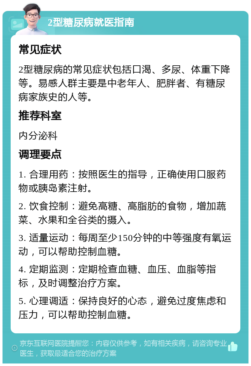 2型糖尿病就医指南 常见症状 2型糖尿病的常见症状包括口渴、多尿、体重下降等。易感人群主要是中老年人、肥胖者、有糖尿病家族史的人等。 推荐科室 内分泌科 调理要点 1. 合理用药：按照医生的指导，正确使用口服药物或胰岛素注射。 2. 饮食控制：避免高糖、高脂肪的食物，增加蔬菜、水果和全谷类的摄入。 3. 适量运动：每周至少150分钟的中等强度有氧运动，可以帮助控制血糖。 4. 定期监测：定期检查血糖、血压、血脂等指标，及时调整治疗方案。 5. 心理调适：保持良好的心态，避免过度焦虑和压力，可以帮助控制血糖。