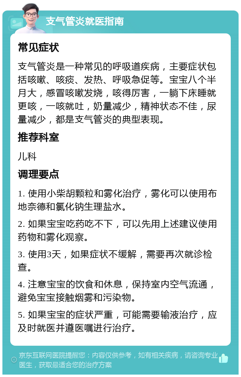 支气管炎就医指南 常见症状 支气管炎是一种常见的呼吸道疾病，主要症状包括咳嗽、咳痰、发热、呼吸急促等。宝宝八个半月大，感冒咳嗽发烧，咳得厉害，一躺下床睡就更咳，一咳就吐，奶量减少，精神状态不佳，尿量减少，都是支气管炎的典型表现。 推荐科室 儿科 调理要点 1. 使用小柴胡颗粒和雾化治疗，雾化可以使用布地奈德和氯化钠生理盐水。 2. 如果宝宝吃药吃不下，可以先用上述建议使用药物和雾化观察。 3. 使用3天，如果症状不缓解，需要再次就诊检查。 4. 注意宝宝的饮食和休息，保持室内空气流通，避免宝宝接触烟雾和污染物。 5. 如果宝宝的症状严重，可能需要输液治疗，应及时就医并遵医嘱进行治疗。