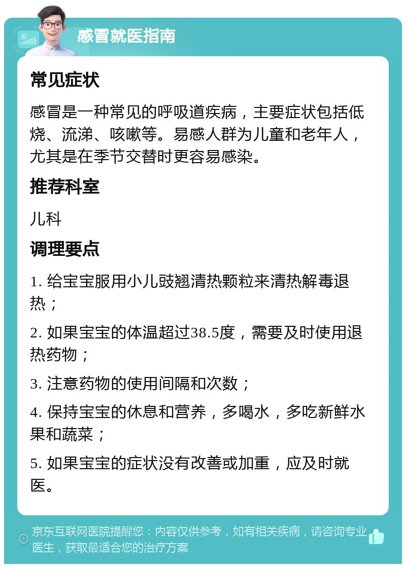 感冒就医指南 常见症状 感冒是一种常见的呼吸道疾病，主要症状包括低烧、流涕、咳嗽等。易感人群为儿童和老年人，尤其是在季节交替时更容易感染。 推荐科室 儿科 调理要点 1. 给宝宝服用小儿豉翘清热颗粒来清热解毒退热； 2. 如果宝宝的体温超过38.5度，需要及时使用退热药物； 3. 注意药物的使用间隔和次数； 4. 保持宝宝的休息和营养，多喝水，多吃新鲜水果和蔬菜； 5. 如果宝宝的症状没有改善或加重，应及时就医。