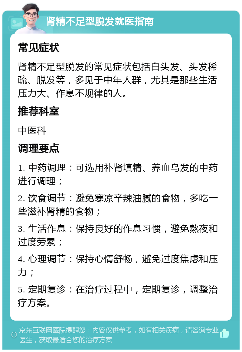 肾精不足型脱发就医指南 常见症状 肾精不足型脱发的常见症状包括白头发、头发稀疏、脱发等，多见于中年人群，尤其是那些生活压力大、作息不规律的人。 推荐科室 中医科 调理要点 1. 中药调理：可选用补肾填精、养血乌发的中药进行调理； 2. 饮食调节：避免寒凉辛辣油腻的食物，多吃一些滋补肾精的食物； 3. 生活作息：保持良好的作息习惯，避免熬夜和过度劳累； 4. 心理调节：保持心情舒畅，避免过度焦虑和压力； 5. 定期复诊：在治疗过程中，定期复诊，调整治疗方案。