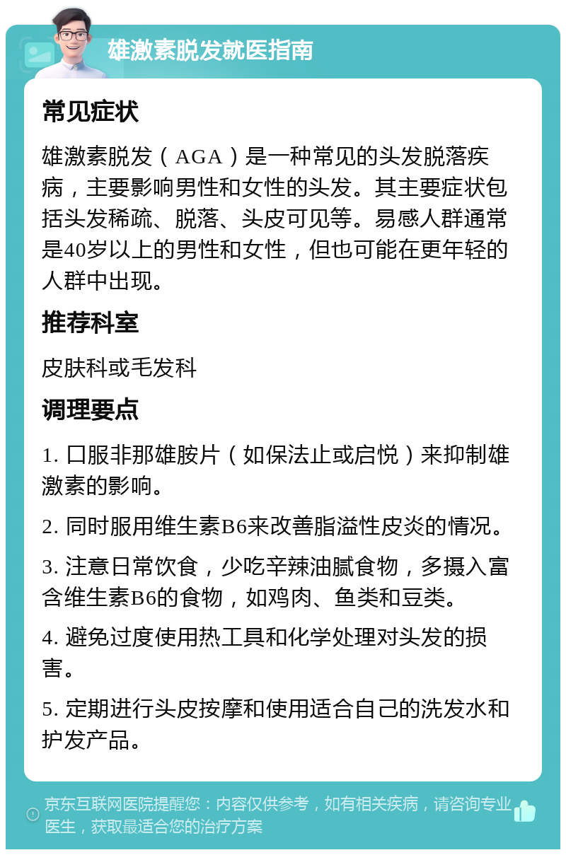 雄激素脱发就医指南 常见症状 雄激素脱发（AGA）是一种常见的头发脱落疾病，主要影响男性和女性的头发。其主要症状包括头发稀疏、脱落、头皮可见等。易感人群通常是40岁以上的男性和女性，但也可能在更年轻的人群中出现。 推荐科室 皮肤科或毛发科 调理要点 1. 口服非那雄胺片（如保法止或启悦）来抑制雄激素的影响。 2. 同时服用维生素B6来改善脂溢性皮炎的情况。 3. 注意日常饮食，少吃辛辣油腻食物，多摄入富含维生素B6的食物，如鸡肉、鱼类和豆类。 4. 避免过度使用热工具和化学处理对头发的损害。 5. 定期进行头皮按摩和使用适合自己的洗发水和护发产品。