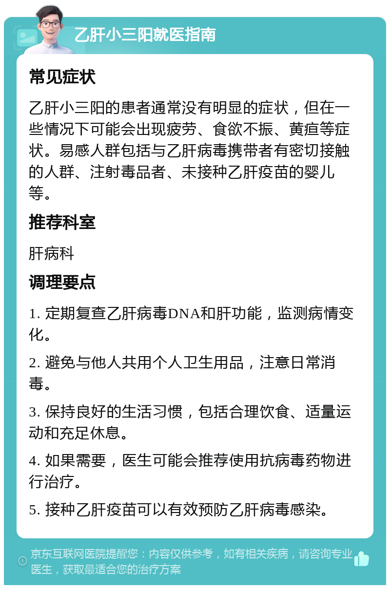 乙肝小三阳就医指南 常见症状 乙肝小三阳的患者通常没有明显的症状，但在一些情况下可能会出现疲劳、食欲不振、黄疸等症状。易感人群包括与乙肝病毒携带者有密切接触的人群、注射毒品者、未接种乙肝疫苗的婴儿等。 推荐科室 肝病科 调理要点 1. 定期复查乙肝病毒DNA和肝功能，监测病情变化。 2. 避免与他人共用个人卫生用品，注意日常消毒。 3. 保持良好的生活习惯，包括合理饮食、适量运动和充足休息。 4. 如果需要，医生可能会推荐使用抗病毒药物进行治疗。 5. 接种乙肝疫苗可以有效预防乙肝病毒感染。