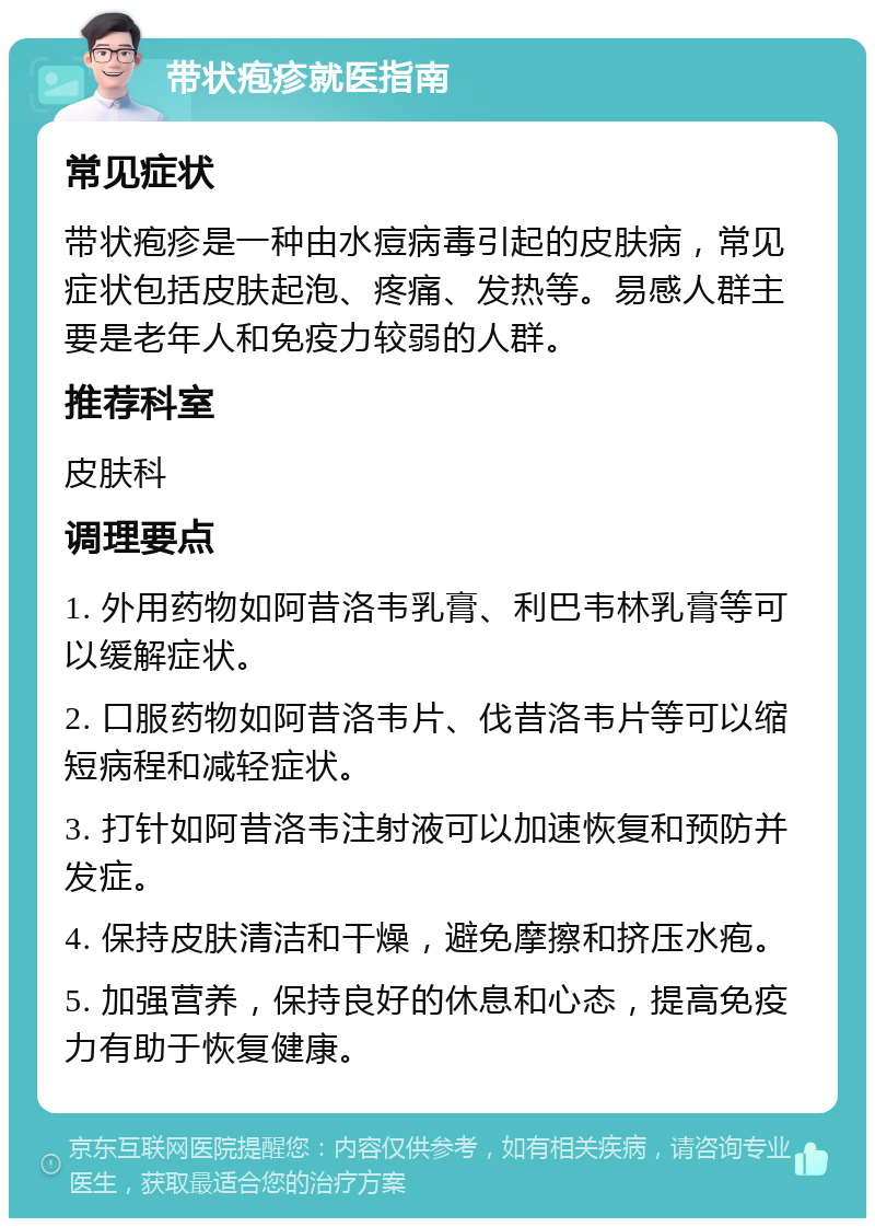 带状疱疹就医指南 常见症状 带状疱疹是一种由水痘病毒引起的皮肤病，常见症状包括皮肤起泡、疼痛、发热等。易感人群主要是老年人和免疫力较弱的人群。 推荐科室 皮肤科 调理要点 1. 外用药物如阿昔洛韦乳膏、利巴韦林乳膏等可以缓解症状。 2. 口服药物如阿昔洛韦片、伐昔洛韦片等可以缩短病程和减轻症状。 3. 打针如阿昔洛韦注射液可以加速恢复和预防并发症。 4. 保持皮肤清洁和干燥，避免摩擦和挤压水疱。 5. 加强营养，保持良好的休息和心态，提高免疫力有助于恢复健康。