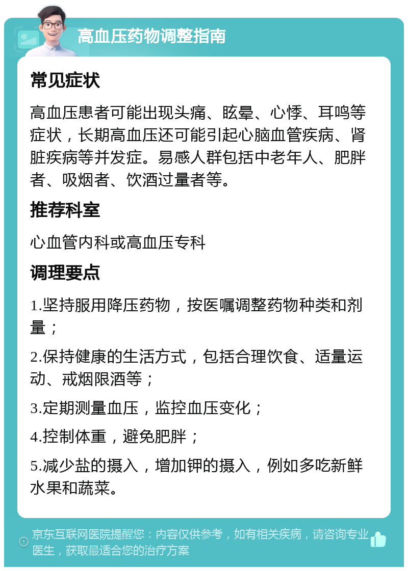 高血压药物调整指南 常见症状 高血压患者可能出现头痛、眩晕、心悸、耳鸣等症状，长期高血压还可能引起心脑血管疾病、肾脏疾病等并发症。易感人群包括中老年人、肥胖者、吸烟者、饮酒过量者等。 推荐科室 心血管内科或高血压专科 调理要点 1.坚持服用降压药物，按医嘱调整药物种类和剂量； 2.保持健康的生活方式，包括合理饮食、适量运动、戒烟限酒等； 3.定期测量血压，监控血压变化； 4.控制体重，避免肥胖； 5.减少盐的摄入，增加钾的摄入，例如多吃新鲜水果和蔬菜。