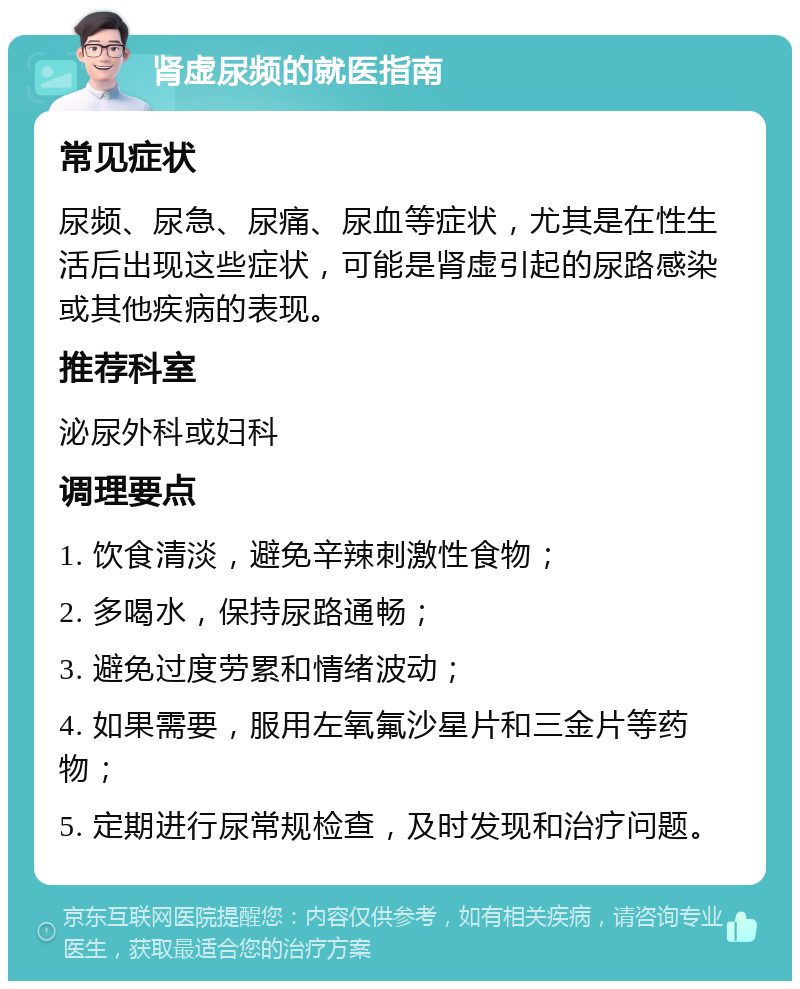 肾虚尿频的就医指南 常见症状 尿频、尿急、尿痛、尿血等症状，尤其是在性生活后出现这些症状，可能是肾虚引起的尿路感染或其他疾病的表现。 推荐科室 泌尿外科或妇科 调理要点 1. 饮食清淡，避免辛辣刺激性食物； 2. 多喝水，保持尿路通畅； 3. 避免过度劳累和情绪波动； 4. 如果需要，服用左氧氟沙星片和三金片等药物； 5. 定期进行尿常规检查，及时发现和治疗问题。