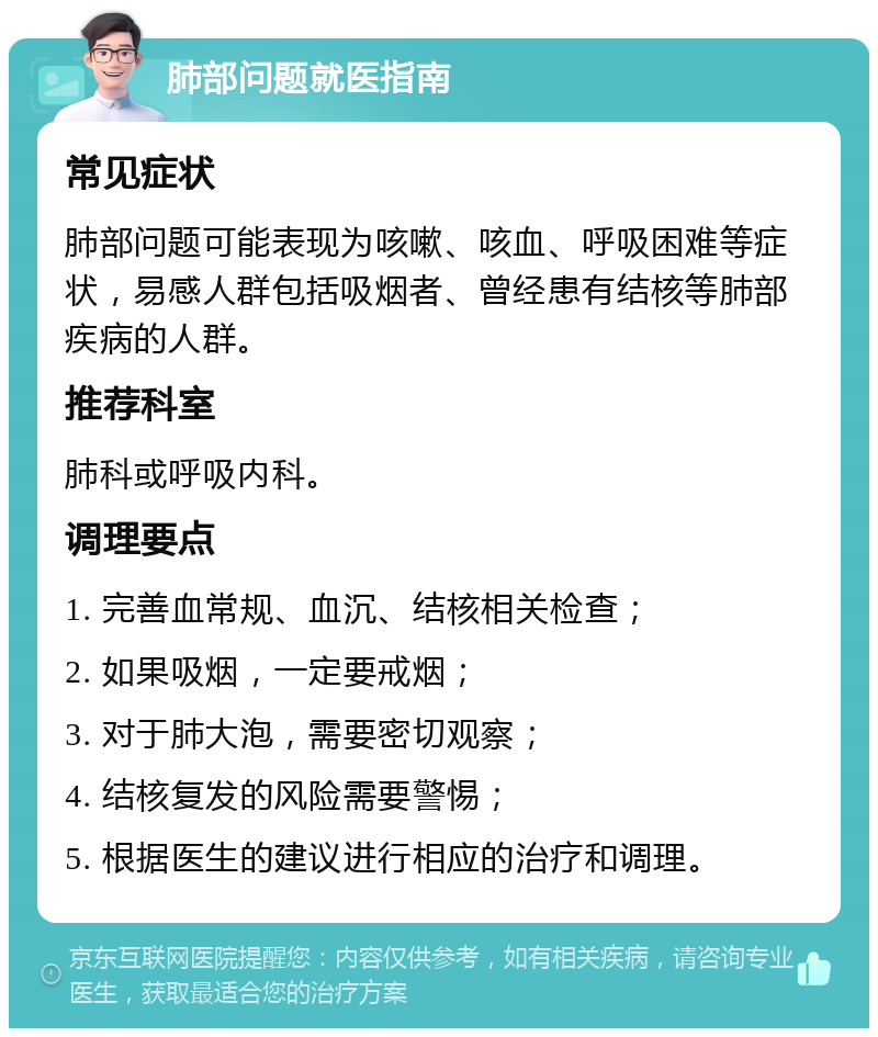 肺部问题就医指南 常见症状 肺部问题可能表现为咳嗽、咳血、呼吸困难等症状，易感人群包括吸烟者、曾经患有结核等肺部疾病的人群。 推荐科室 肺科或呼吸内科。 调理要点 1. 完善血常规、血沉、结核相关检查； 2. 如果吸烟，一定要戒烟； 3. 对于肺大泡，需要密切观察； 4. 结核复发的风险需要警惕； 5. 根据医生的建议进行相应的治疗和调理。