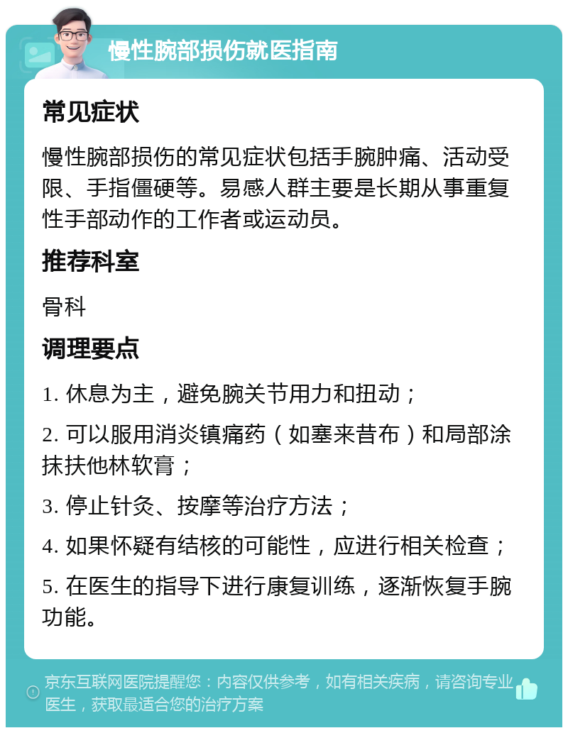 慢性腕部损伤就医指南 常见症状 慢性腕部损伤的常见症状包括手腕肿痛、活动受限、手指僵硬等。易感人群主要是长期从事重复性手部动作的工作者或运动员。 推荐科室 骨科 调理要点 1. 休息为主，避免腕关节用力和扭动； 2. 可以服用消炎镇痛药（如塞来昔布）和局部涂抹扶他林软膏； 3. 停止针灸、按摩等治疗方法； 4. 如果怀疑有结核的可能性，应进行相关检查； 5. 在医生的指导下进行康复训练，逐渐恢复手腕功能。