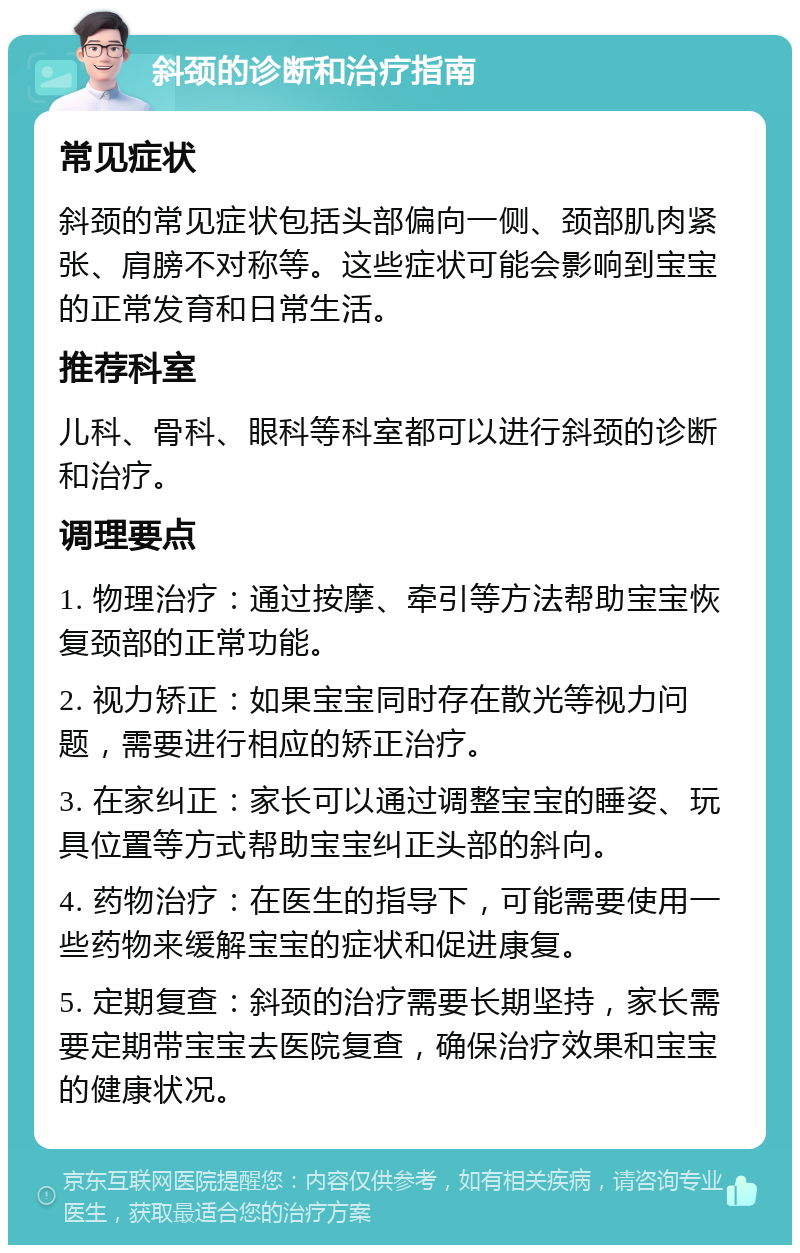 斜颈的诊断和治疗指南 常见症状 斜颈的常见症状包括头部偏向一侧、颈部肌肉紧张、肩膀不对称等。这些症状可能会影响到宝宝的正常发育和日常生活。 推荐科室 儿科、骨科、眼科等科室都可以进行斜颈的诊断和治疗。 调理要点 1. 物理治疗：通过按摩、牵引等方法帮助宝宝恢复颈部的正常功能。 2. 视力矫正：如果宝宝同时存在散光等视力问题，需要进行相应的矫正治疗。 3. 在家纠正：家长可以通过调整宝宝的睡姿、玩具位置等方式帮助宝宝纠正头部的斜向。 4. 药物治疗：在医生的指导下，可能需要使用一些药物来缓解宝宝的症状和促进康复。 5. 定期复查：斜颈的治疗需要长期坚持，家长需要定期带宝宝去医院复查，确保治疗效果和宝宝的健康状况。