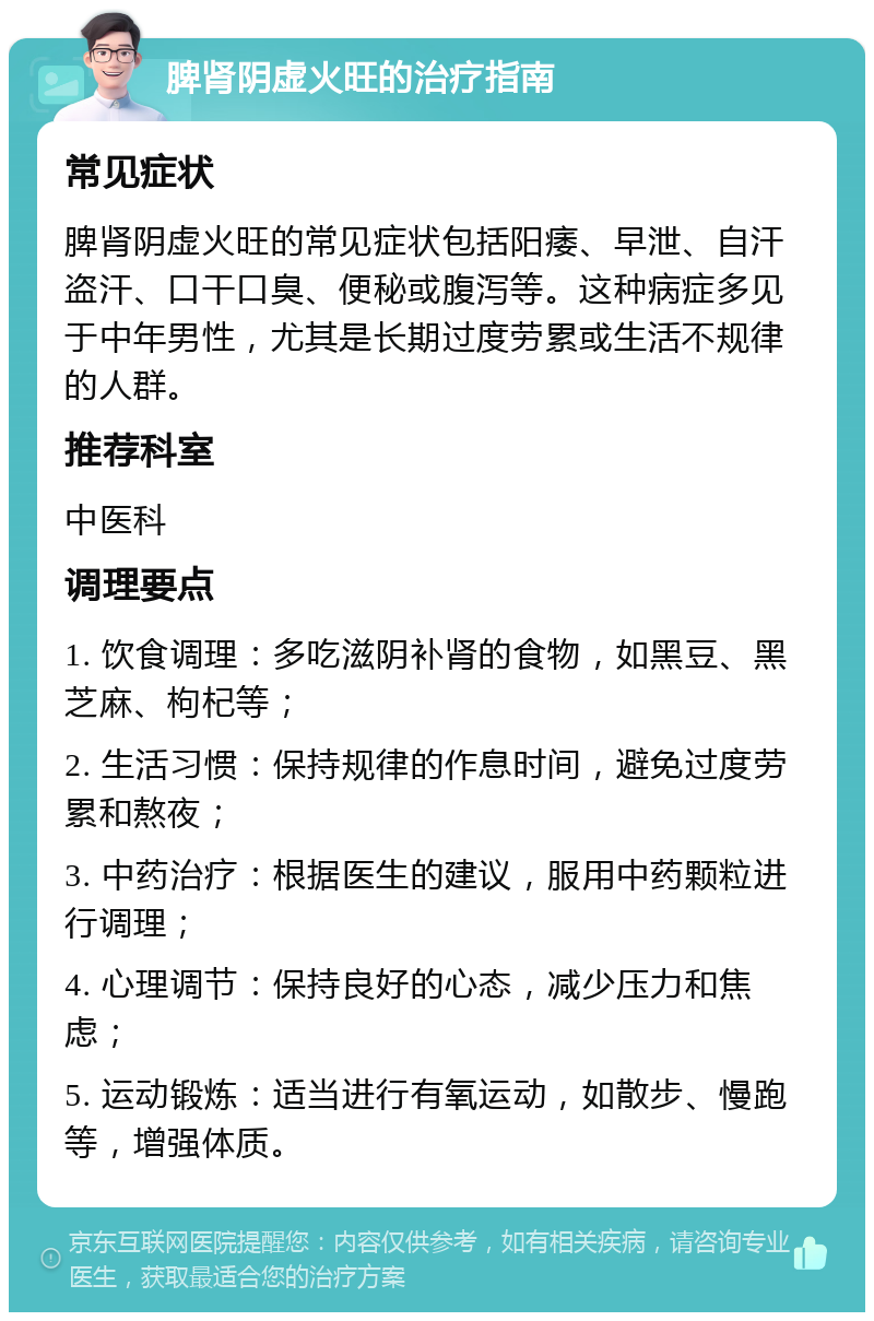 脾肾阴虚火旺的治疗指南 常见症状 脾肾阴虚火旺的常见症状包括阳痿、早泄、自汗盗汗、口干口臭、便秘或腹泻等。这种病症多见于中年男性，尤其是长期过度劳累或生活不规律的人群。 推荐科室 中医科 调理要点 1. 饮食调理：多吃滋阴补肾的食物，如黑豆、黑芝麻、枸杞等； 2. 生活习惯：保持规律的作息时间，避免过度劳累和熬夜； 3. 中药治疗：根据医生的建议，服用中药颗粒进行调理； 4. 心理调节：保持良好的心态，减少压力和焦虑； 5. 运动锻炼：适当进行有氧运动，如散步、慢跑等，增强体质。