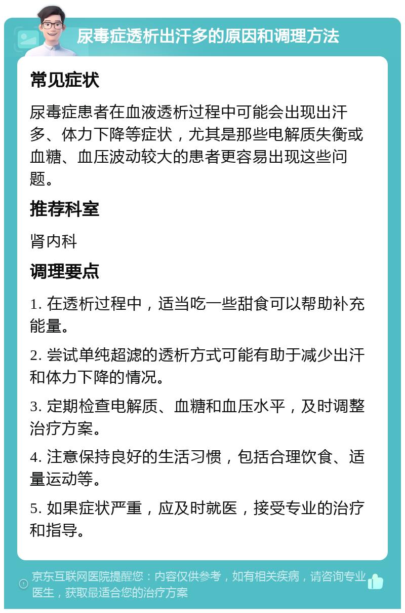 尿毒症透析出汗多的原因和调理方法 常见症状 尿毒症患者在血液透析过程中可能会出现出汗多、体力下降等症状，尤其是那些电解质失衡或血糖、血压波动较大的患者更容易出现这些问题。 推荐科室 肾内科 调理要点 1. 在透析过程中，适当吃一些甜食可以帮助补充能量。 2. 尝试单纯超滤的透析方式可能有助于减少出汗和体力下降的情况。 3. 定期检查电解质、血糖和血压水平，及时调整治疗方案。 4. 注意保持良好的生活习惯，包括合理饮食、适量运动等。 5. 如果症状严重，应及时就医，接受专业的治疗和指导。