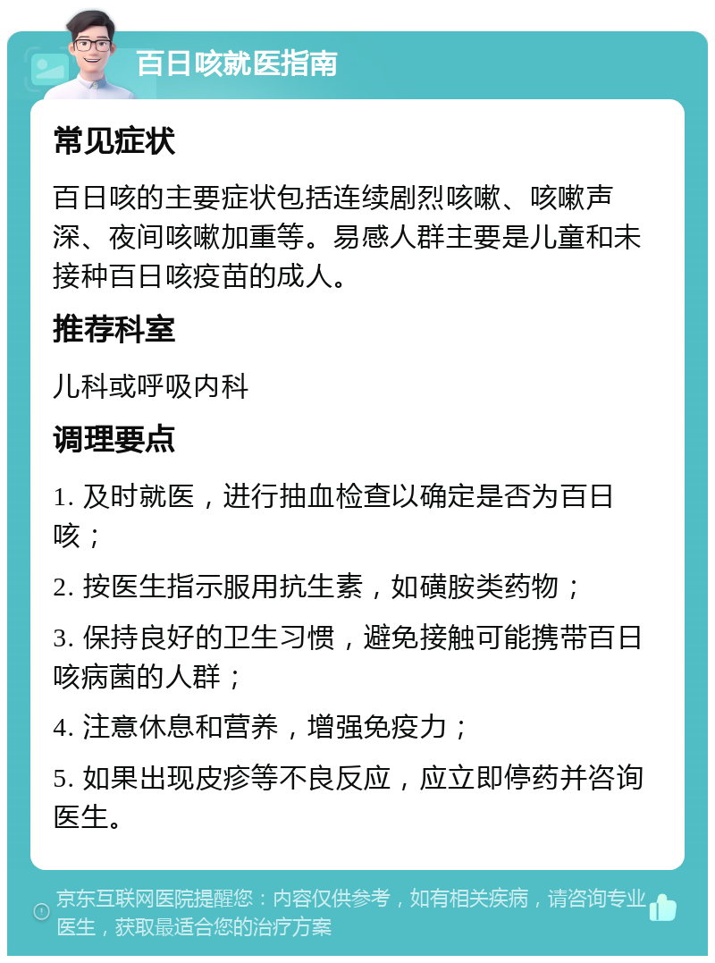 百日咳就医指南 常见症状 百日咳的主要症状包括连续剧烈咳嗽、咳嗽声深、夜间咳嗽加重等。易感人群主要是儿童和未接种百日咳疫苗的成人。 推荐科室 儿科或呼吸内科 调理要点 1. 及时就医，进行抽血检查以确定是否为百日咳； 2. 按医生指示服用抗生素，如磺胺类药物； 3. 保持良好的卫生习惯，避免接触可能携带百日咳病菌的人群； 4. 注意休息和营养，增强免疫力； 5. 如果出现皮疹等不良反应，应立即停药并咨询医生。