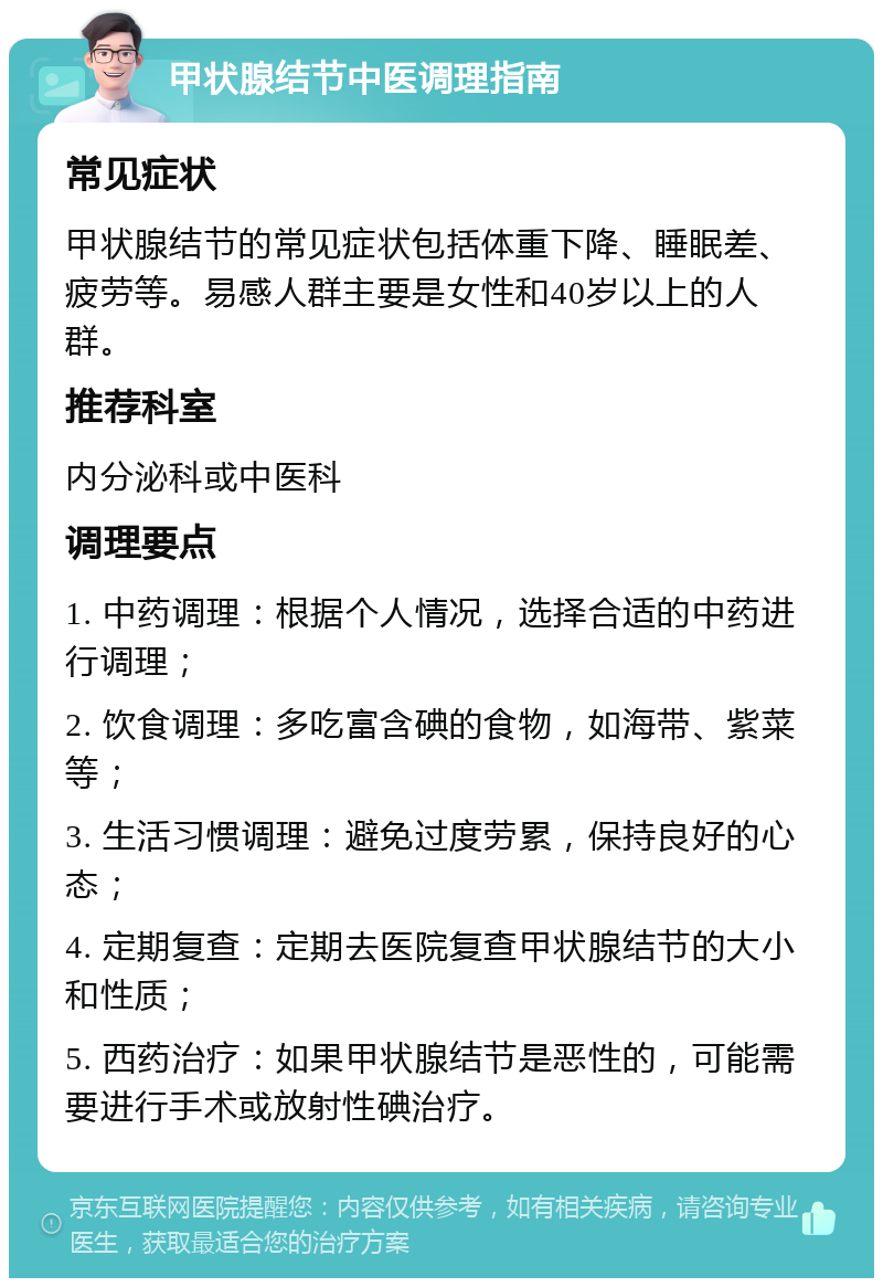 甲状腺结节中医调理指南 常见症状 甲状腺结节的常见症状包括体重下降、睡眠差、疲劳等。易感人群主要是女性和40岁以上的人群。 推荐科室 内分泌科或中医科 调理要点 1. 中药调理：根据个人情况，选择合适的中药进行调理； 2. 饮食调理：多吃富含碘的食物，如海带、紫菜等； 3. 生活习惯调理：避免过度劳累，保持良好的心态； 4. 定期复查：定期去医院复查甲状腺结节的大小和性质； 5. 西药治疗：如果甲状腺结节是恶性的，可能需要进行手术或放射性碘治疗。