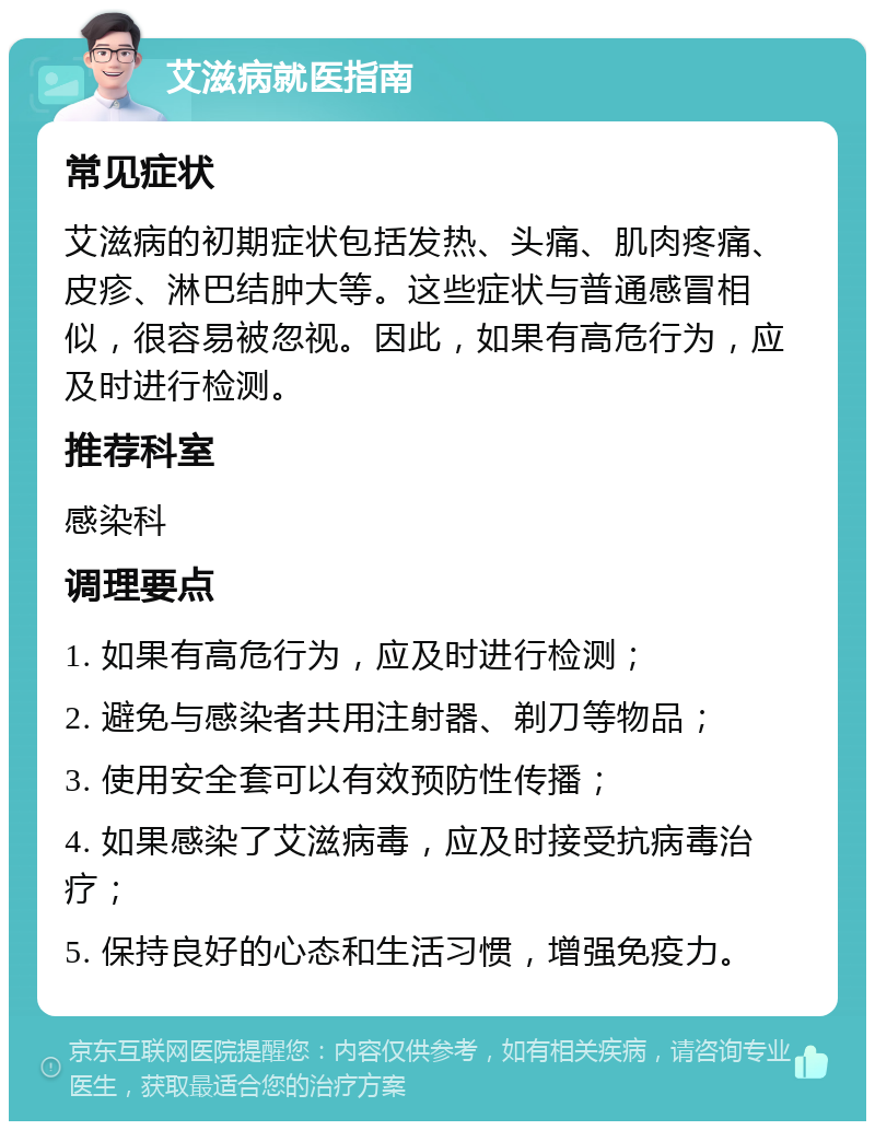 艾滋病就医指南 常见症状 艾滋病的初期症状包括发热、头痛、肌肉疼痛、皮疹、淋巴结肿大等。这些症状与普通感冒相似，很容易被忽视。因此，如果有高危行为，应及时进行检测。 推荐科室 感染科 调理要点 1. 如果有高危行为，应及时进行检测； 2. 避免与感染者共用注射器、剃刀等物品； 3. 使用安全套可以有效预防性传播； 4. 如果感染了艾滋病毒，应及时接受抗病毒治疗； 5. 保持良好的心态和生活习惯，增强免疫力。