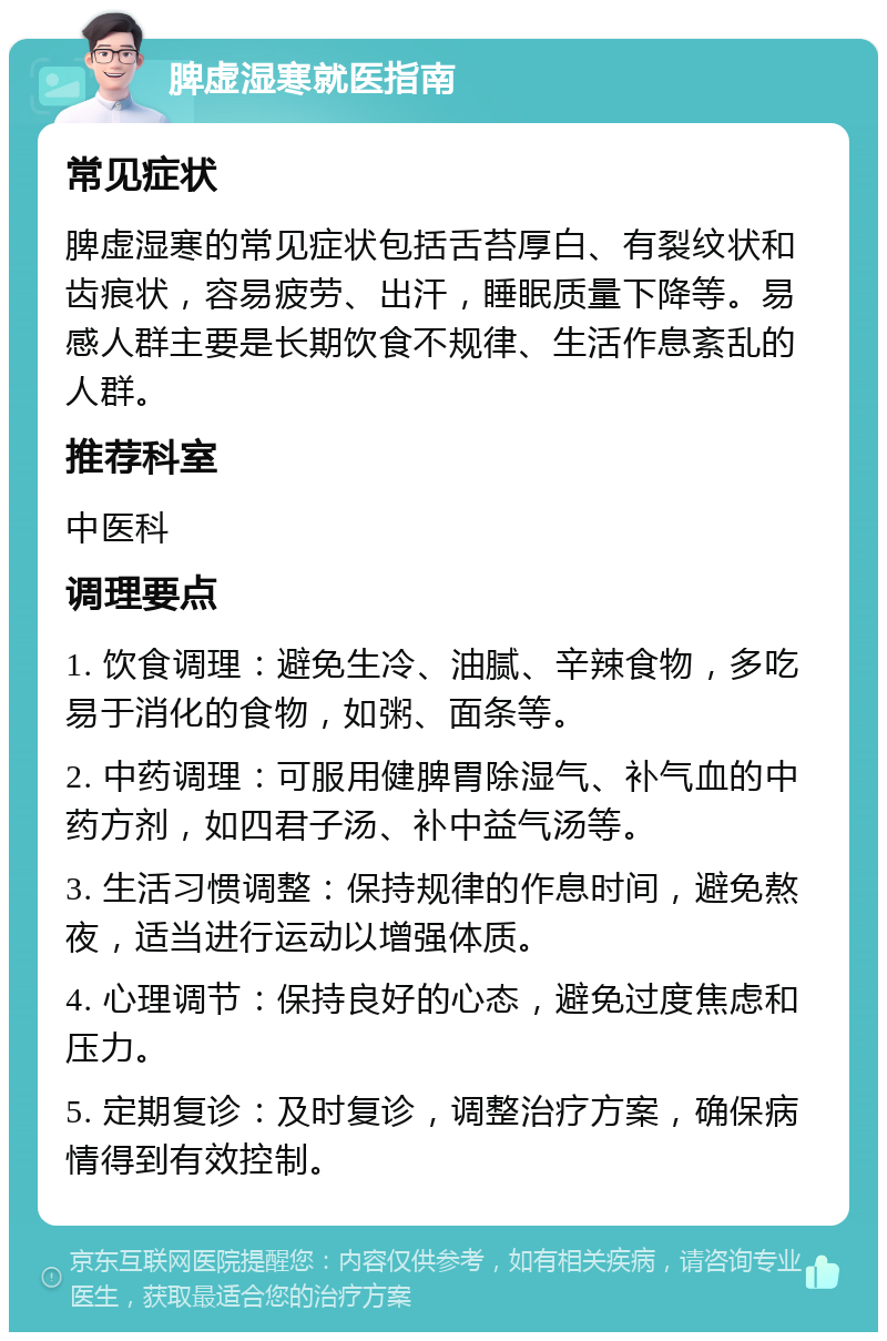 脾虚湿寒就医指南 常见症状 脾虚湿寒的常见症状包括舌苔厚白、有裂纹状和齿痕状，容易疲劳、出汗，睡眠质量下降等。易感人群主要是长期饮食不规律、生活作息紊乱的人群。 推荐科室 中医科 调理要点 1. 饮食调理：避免生冷、油腻、辛辣食物，多吃易于消化的食物，如粥、面条等。 2. 中药调理：可服用健脾胃除湿气、补气血的中药方剂，如四君子汤、补中益气汤等。 3. 生活习惯调整：保持规律的作息时间，避免熬夜，适当进行运动以增强体质。 4. 心理调节：保持良好的心态，避免过度焦虑和压力。 5. 定期复诊：及时复诊，调整治疗方案，确保病情得到有效控制。