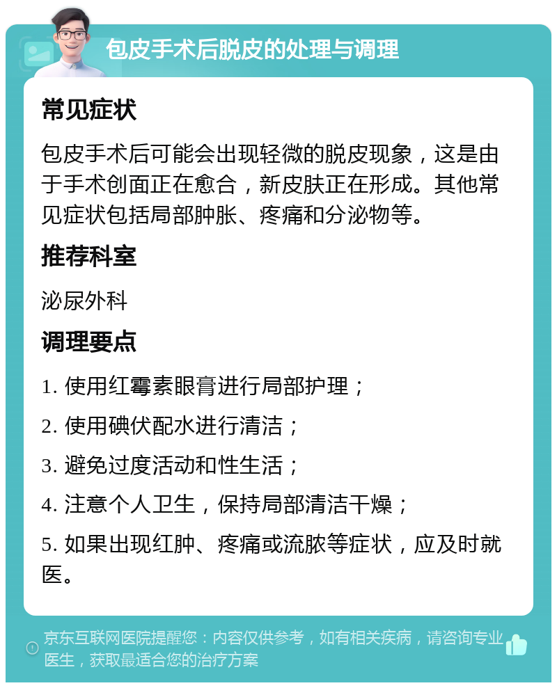 包皮手术后脱皮的处理与调理 常见症状 包皮手术后可能会出现轻微的脱皮现象，这是由于手术创面正在愈合，新皮肤正在形成。其他常见症状包括局部肿胀、疼痛和分泌物等。 推荐科室 泌尿外科 调理要点 1. 使用红霉素眼膏进行局部护理； 2. 使用碘伏配水进行清洁； 3. 避免过度活动和性生活； 4. 注意个人卫生，保持局部清洁干燥； 5. 如果出现红肿、疼痛或流脓等症状，应及时就医。