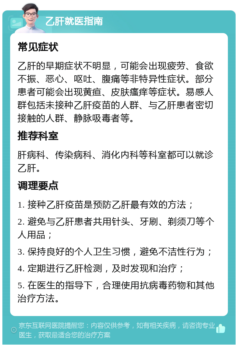 乙肝就医指南 常见症状 乙肝的早期症状不明显，可能会出现疲劳、食欲不振、恶心、呕吐、腹痛等非特异性症状。部分患者可能会出现黄疸、皮肤瘙痒等症状。易感人群包括未接种乙肝疫苗的人群、与乙肝患者密切接触的人群、静脉吸毒者等。 推荐科室 肝病科、传染病科、消化内科等科室都可以就诊乙肝。 调理要点 1. 接种乙肝疫苗是预防乙肝最有效的方法； 2. 避免与乙肝患者共用针头、牙刷、剃须刀等个人用品； 3. 保持良好的个人卫生习惯，避免不洁性行为； 4. 定期进行乙肝检测，及时发现和治疗； 5. 在医生的指导下，合理使用抗病毒药物和其他治疗方法。