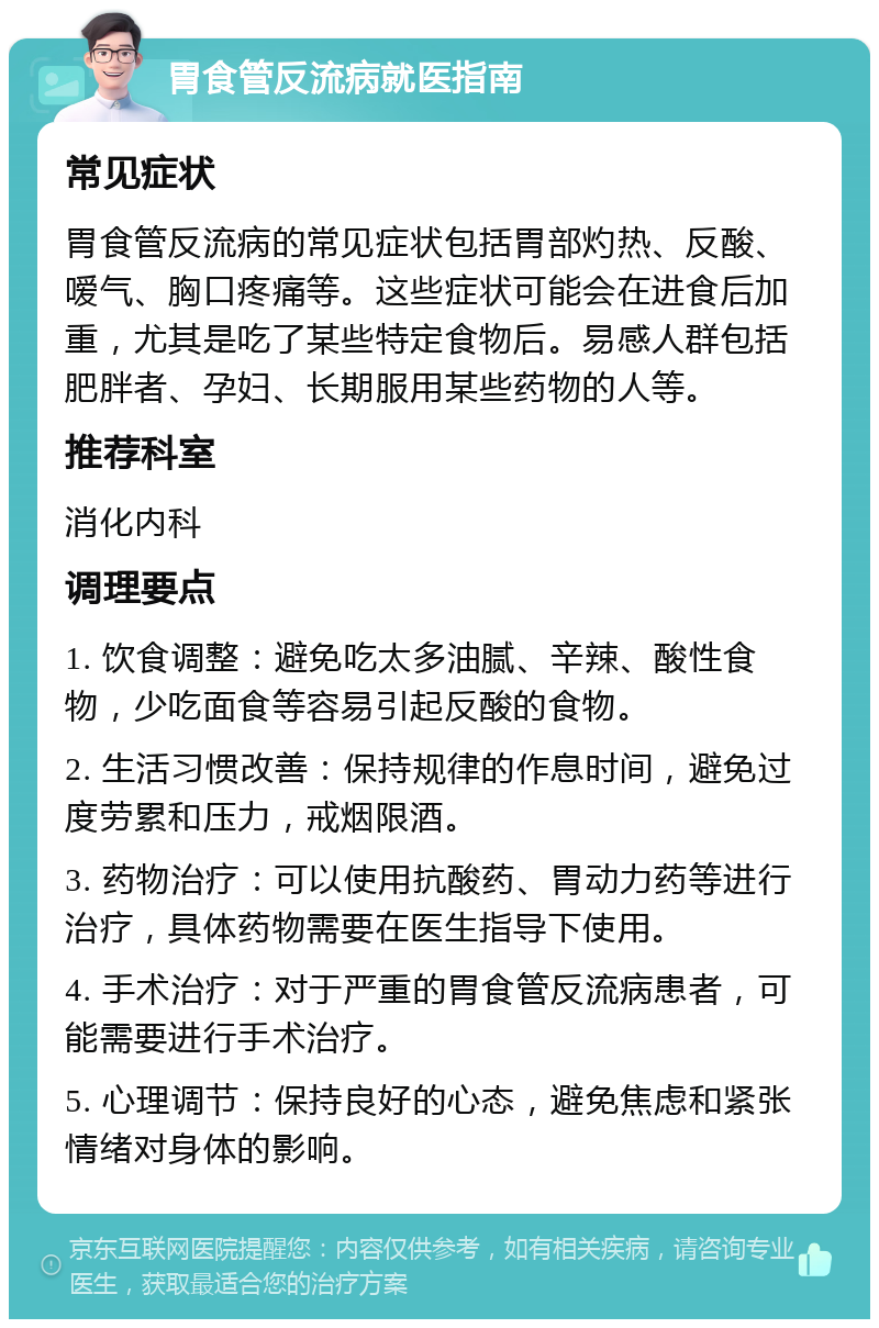 胃食管反流病就医指南 常见症状 胃食管反流病的常见症状包括胃部灼热、反酸、嗳气、胸口疼痛等。这些症状可能会在进食后加重，尤其是吃了某些特定食物后。易感人群包括肥胖者、孕妇、长期服用某些药物的人等。 推荐科室 消化内科 调理要点 1. 饮食调整：避免吃太多油腻、辛辣、酸性食物，少吃面食等容易引起反酸的食物。 2. 生活习惯改善：保持规律的作息时间，避免过度劳累和压力，戒烟限酒。 3. 药物治疗：可以使用抗酸药、胃动力药等进行治疗，具体药物需要在医生指导下使用。 4. 手术治疗：对于严重的胃食管反流病患者，可能需要进行手术治疗。 5. 心理调节：保持良好的心态，避免焦虑和紧张情绪对身体的影响。