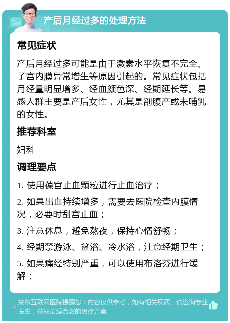 产后月经过多的处理方法 常见症状 产后月经过多可能是由于激素水平恢复不完全、子宫内膜异常增生等原因引起的。常见症状包括月经量明显增多、经血颜色深、经期延长等。易感人群主要是产后女性，尤其是剖腹产或未哺乳的女性。 推荐科室 妇科 调理要点 1. 使用葆宫止血颗粒进行止血治疗； 2. 如果出血持续增多，需要去医院检查内膜情况，必要时刮宫止血； 3. 注意休息，避免熬夜，保持心情舒畅； 4. 经期禁游泳、盆浴、冷水浴，注意经期卫生； 5. 如果痛经特别严重，可以使用布洛芬进行缓解；