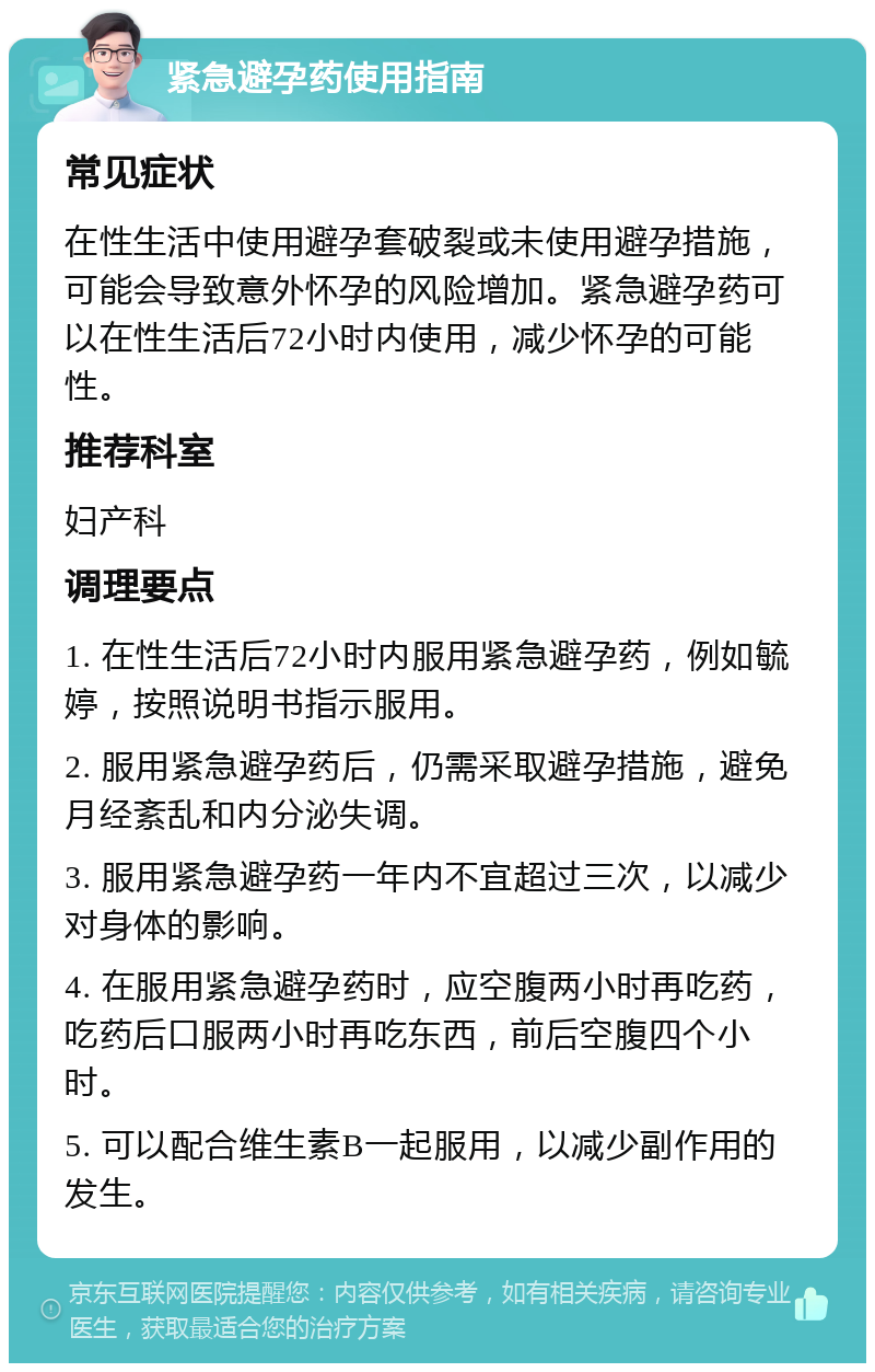 紧急避孕药使用指南 常见症状 在性生活中使用避孕套破裂或未使用避孕措施，可能会导致意外怀孕的风险增加。紧急避孕药可以在性生活后72小时内使用，减少怀孕的可能性。 推荐科室 妇产科 调理要点 1. 在性生活后72小时内服用紧急避孕药，例如毓婷，按照说明书指示服用。 2. 服用紧急避孕药后，仍需采取避孕措施，避免月经紊乱和内分泌失调。 3. 服用紧急避孕药一年内不宜超过三次，以减少对身体的影响。 4. 在服用紧急避孕药时，应空腹两小时再吃药，吃药后口服两小时再吃东西，前后空腹四个小时。 5. 可以配合维生素B一起服用，以减少副作用的发生。