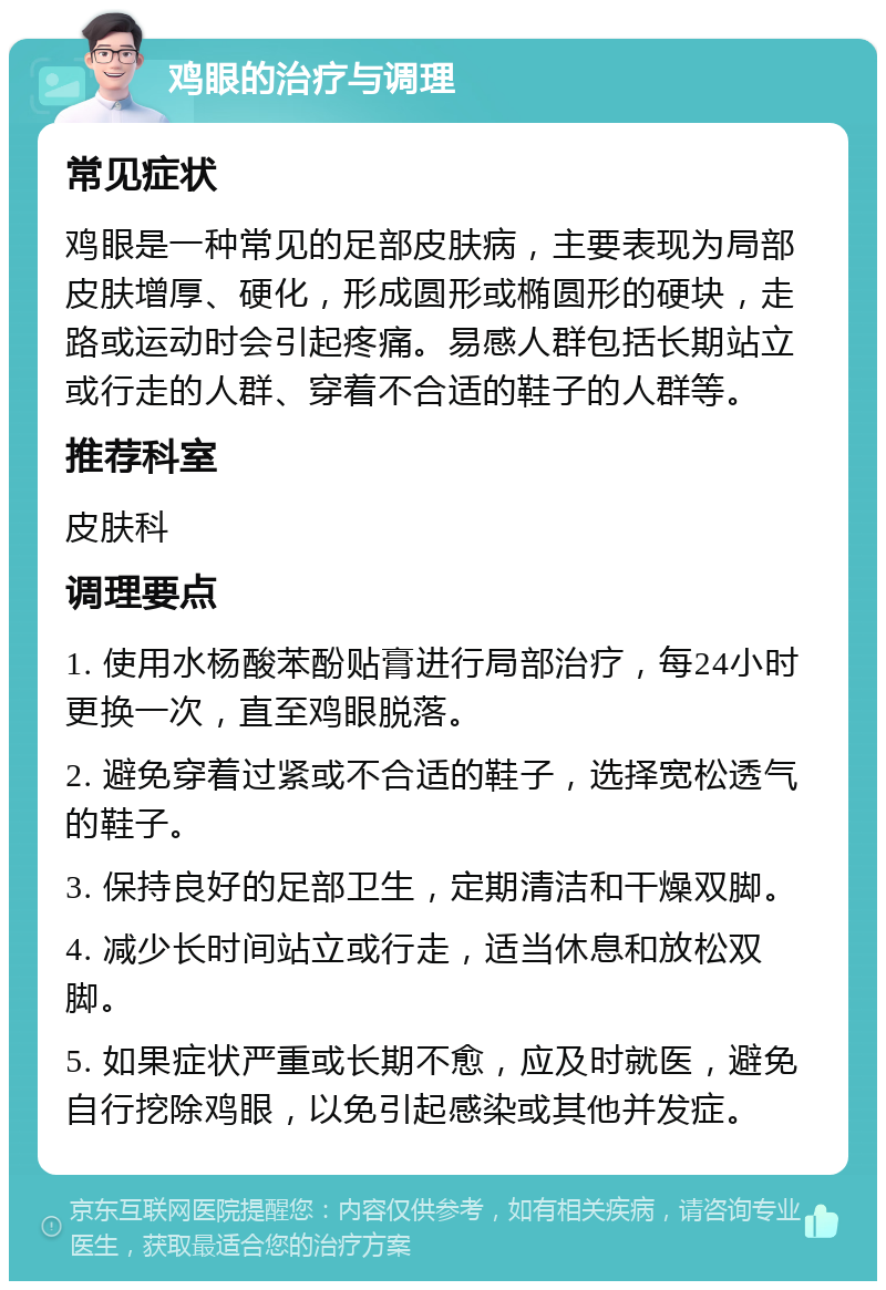 鸡眼的治疗与调理 常见症状 鸡眼是一种常见的足部皮肤病，主要表现为局部皮肤增厚、硬化，形成圆形或椭圆形的硬块，走路或运动时会引起疼痛。易感人群包括长期站立或行走的人群、穿着不合适的鞋子的人群等。 推荐科室 皮肤科 调理要点 1. 使用水杨酸苯酚贴膏进行局部治疗，每24小时更换一次，直至鸡眼脱落。 2. 避免穿着过紧或不合适的鞋子，选择宽松透气的鞋子。 3. 保持良好的足部卫生，定期清洁和干燥双脚。 4. 减少长时间站立或行走，适当休息和放松双脚。 5. 如果症状严重或长期不愈，应及时就医，避免自行挖除鸡眼，以免引起感染或其他并发症。