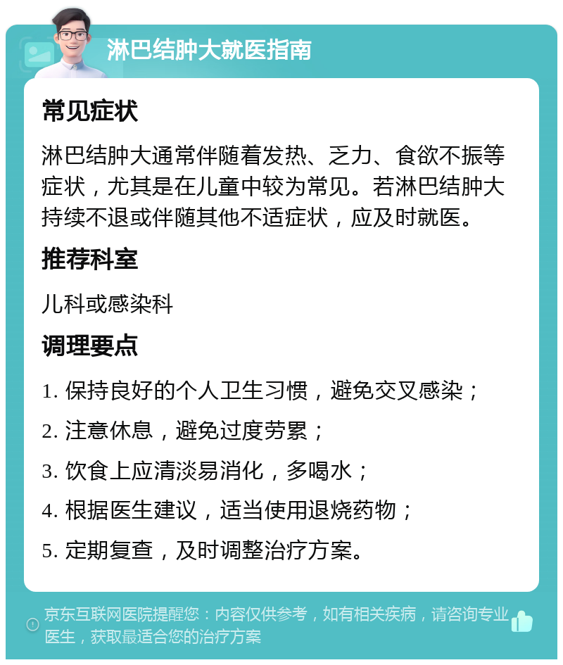 淋巴结肿大就医指南 常见症状 淋巴结肿大通常伴随着发热、乏力、食欲不振等症状，尤其是在儿童中较为常见。若淋巴结肿大持续不退或伴随其他不适症状，应及时就医。 推荐科室 儿科或感染科 调理要点 1. 保持良好的个人卫生习惯，避免交叉感染； 2. 注意休息，避免过度劳累； 3. 饮食上应清淡易消化，多喝水； 4. 根据医生建议，适当使用退烧药物； 5. 定期复查，及时调整治疗方案。