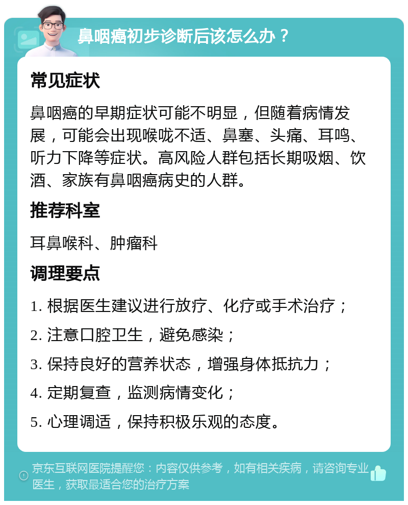 鼻咽癌初步诊断后该怎么办？ 常见症状 鼻咽癌的早期症状可能不明显，但随着病情发展，可能会出现喉咙不适、鼻塞、头痛、耳鸣、听力下降等症状。高风险人群包括长期吸烟、饮酒、家族有鼻咽癌病史的人群。 推荐科室 耳鼻喉科、肿瘤科 调理要点 1. 根据医生建议进行放疗、化疗或手术治疗； 2. 注意口腔卫生，避免感染； 3. 保持良好的营养状态，增强身体抵抗力； 4. 定期复查，监测病情变化； 5. 心理调适，保持积极乐观的态度。