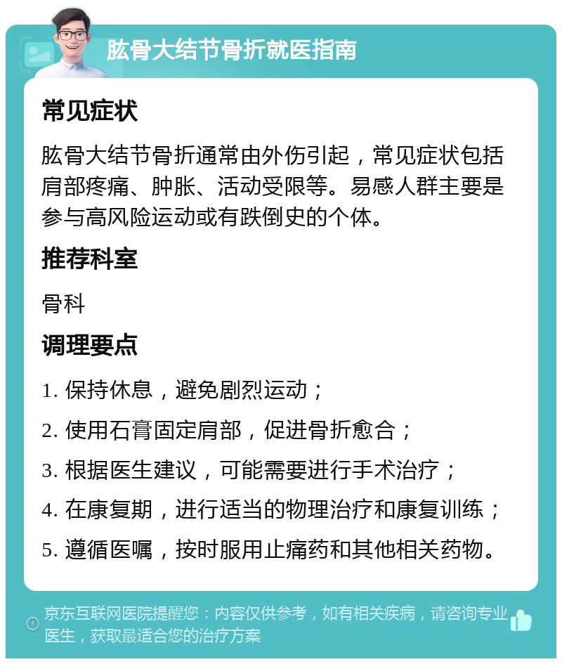 肱骨大结节骨折就医指南 常见症状 肱骨大结节骨折通常由外伤引起，常见症状包括肩部疼痛、肿胀、活动受限等。易感人群主要是参与高风险运动或有跌倒史的个体。 推荐科室 骨科 调理要点 1. 保持休息，避免剧烈运动； 2. 使用石膏固定肩部，促进骨折愈合； 3. 根据医生建议，可能需要进行手术治疗； 4. 在康复期，进行适当的物理治疗和康复训练； 5. 遵循医嘱，按时服用止痛药和其他相关药物。