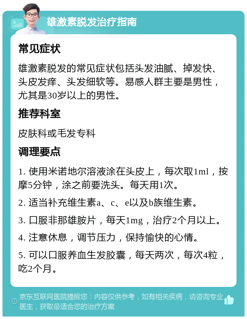 雄激素脱发治疗指南 常见症状 雄激素脱发的常见症状包括头发油腻、掉发快、头皮发痒、头发细软等。易感人群主要是男性，尤其是30岁以上的男性。 推荐科室 皮肤科或毛发专科 调理要点 1. 使用米诺地尔溶液涂在头皮上，每次取1ml，按摩5分钟，涂之前要洗头。每天用1次。 2. 适当补充维生素a、c、e以及b族维生素。 3. 口服非那雄胺片，每天1mg，治疗2个月以上。 4. 注意休息，调节压力，保持愉快的心情。 5. 可以口服养血生发胶囊，每天两次，每次4粒，吃2个月。