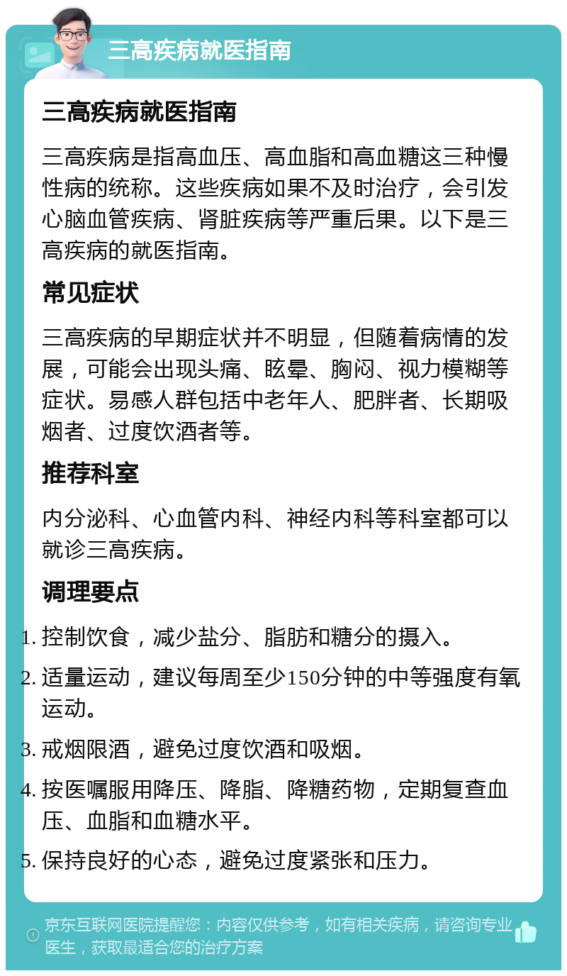 三高疾病就医指南 三高疾病就医指南 三高疾病是指高血压、高血脂和高血糖这三种慢性病的统称。这些疾病如果不及时治疗，会引发心脑血管疾病、肾脏疾病等严重后果。以下是三高疾病的就医指南。 常见症状 三高疾病的早期症状并不明显，但随着病情的发展，可能会出现头痛、眩晕、胸闷、视力模糊等症状。易感人群包括中老年人、肥胖者、长期吸烟者、过度饮酒者等。 推荐科室 内分泌科、心血管内科、神经内科等科室都可以就诊三高疾病。 调理要点 控制饮食，减少盐分、脂肪和糖分的摄入。 适量运动，建议每周至少150分钟的中等强度有氧运动。 戒烟限酒，避免过度饮酒和吸烟。 按医嘱服用降压、降脂、降糖药物，定期复查血压、血脂和血糖水平。 保持良好的心态，避免过度紧张和压力。