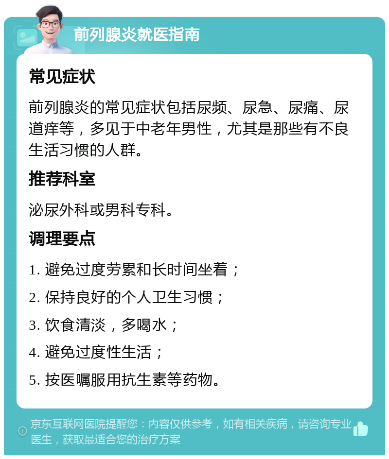 前列腺炎就医指南 常见症状 前列腺炎的常见症状包括尿频、尿急、尿痛、尿道痒等，多见于中老年男性，尤其是那些有不良生活习惯的人群。 推荐科室 泌尿外科或男科专科。 调理要点 1. 避免过度劳累和长时间坐着； 2. 保持良好的个人卫生习惯； 3. 饮食清淡，多喝水； 4. 避免过度性生活； 5. 按医嘱服用抗生素等药物。