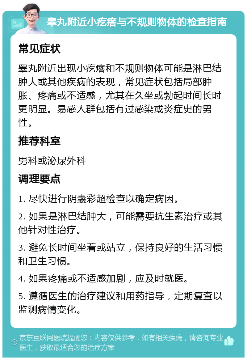 睾丸附近小疙瘩与不规则物体的检查指南 常见症状 睾丸附近出现小疙瘩和不规则物体可能是淋巴结肿大或其他疾病的表现，常见症状包括局部肿胀、疼痛或不适感，尤其在久坐或勃起时间长时更明显。易感人群包括有过感染或炎症史的男性。 推荐科室 男科或泌尿外科 调理要点 1. 尽快进行阴囊彩超检查以确定病因。 2. 如果是淋巴结肿大，可能需要抗生素治疗或其他针对性治疗。 3. 避免长时间坐着或站立，保持良好的生活习惯和卫生习惯。 4. 如果疼痛或不适感加剧，应及时就医。 5. 遵循医生的治疗建议和用药指导，定期复查以监测病情变化。