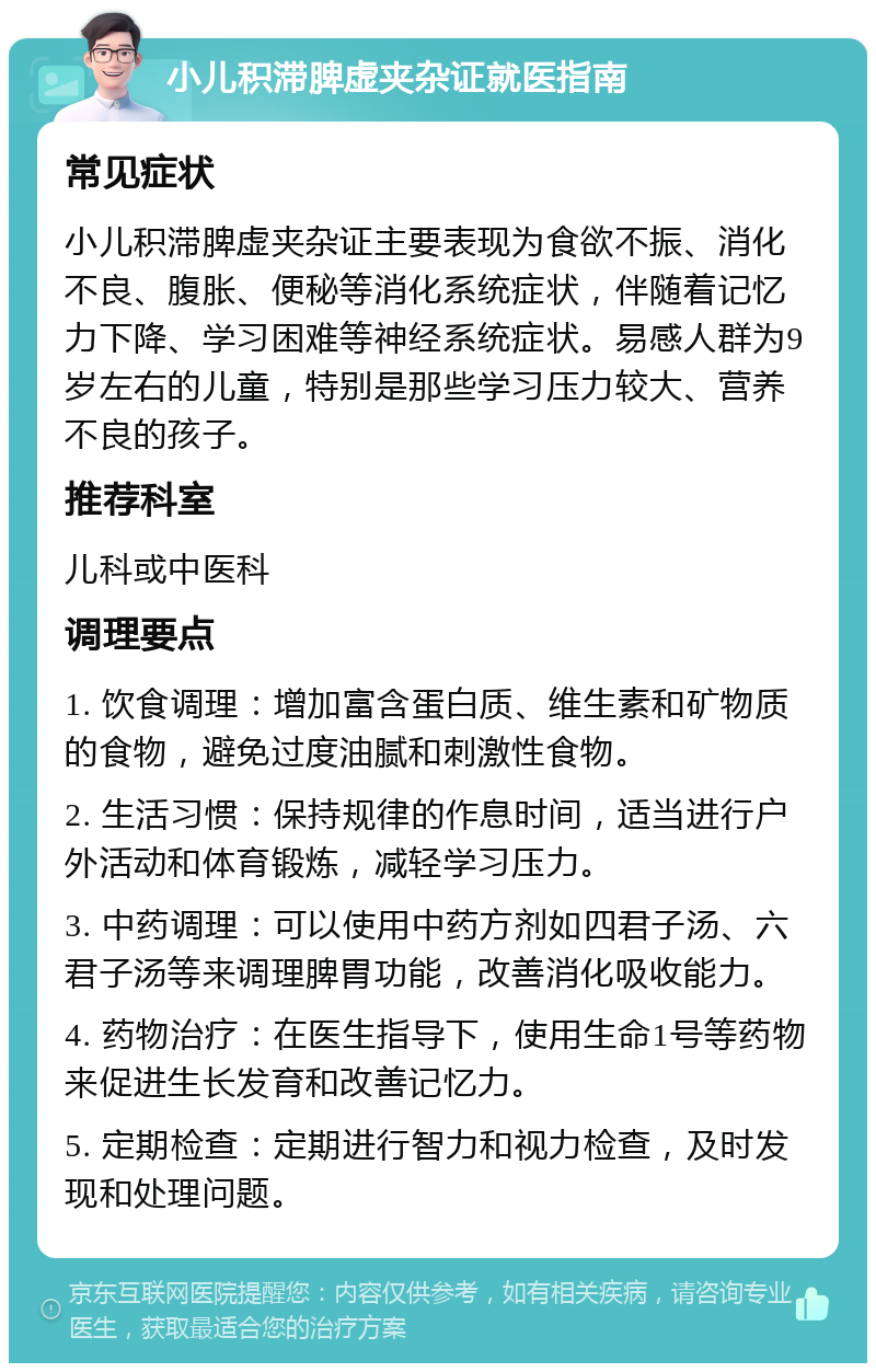 小儿积滞脾虚夹杂证就医指南 常见症状 小儿积滞脾虚夹杂证主要表现为食欲不振、消化不良、腹胀、便秘等消化系统症状，伴随着记忆力下降、学习困难等神经系统症状。易感人群为9岁左右的儿童，特别是那些学习压力较大、营养不良的孩子。 推荐科室 儿科或中医科 调理要点 1. 饮食调理：增加富含蛋白质、维生素和矿物质的食物，避免过度油腻和刺激性食物。 2. 生活习惯：保持规律的作息时间，适当进行户外活动和体育锻炼，减轻学习压力。 3. 中药调理：可以使用中药方剂如四君子汤、六君子汤等来调理脾胃功能，改善消化吸收能力。 4. 药物治疗：在医生指导下，使用生命1号等药物来促进生长发育和改善记忆力。 5. 定期检查：定期进行智力和视力检查，及时发现和处理问题。