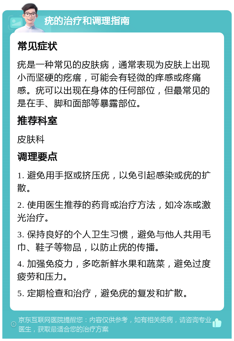 疣的治疗和调理指南 常见症状 疣是一种常见的皮肤病，通常表现为皮肤上出现小而坚硬的疙瘩，可能会有轻微的痒感或疼痛感。疣可以出现在身体的任何部位，但最常见的是在手、脚和面部等暴露部位。 推荐科室 皮肤科 调理要点 1. 避免用手抠或挤压疣，以免引起感染或疣的扩散。 2. 使用医生推荐的药膏或治疗方法，如冷冻或激光治疗。 3. 保持良好的个人卫生习惯，避免与他人共用毛巾、鞋子等物品，以防止疣的传播。 4. 加强免疫力，多吃新鲜水果和蔬菜，避免过度疲劳和压力。 5. 定期检查和治疗，避免疣的复发和扩散。