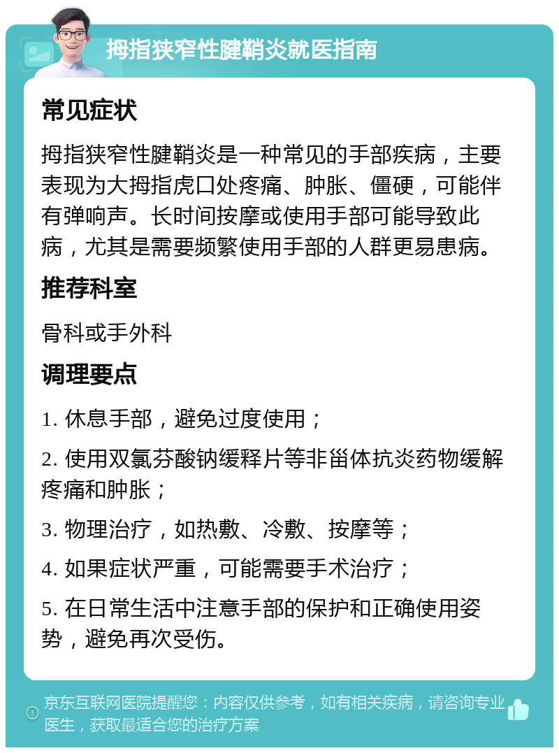 拇指狭窄性腱鞘炎就医指南 常见症状 拇指狭窄性腱鞘炎是一种常见的手部疾病，主要表现为大拇指虎口处疼痛、肿胀、僵硬，可能伴有弹响声。长时间按摩或使用手部可能导致此病，尤其是需要频繁使用手部的人群更易患病。 推荐科室 骨科或手外科 调理要点 1. 休息手部，避免过度使用； 2. 使用双氯芬酸钠缓释片等非甾体抗炎药物缓解疼痛和肿胀； 3. 物理治疗，如热敷、冷敷、按摩等； 4. 如果症状严重，可能需要手术治疗； 5. 在日常生活中注意手部的保护和正确使用姿势，避免再次受伤。