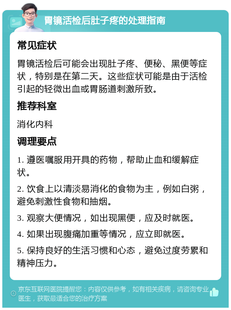 胃镜活检后肚子疼的处理指南 常见症状 胃镜活检后可能会出现肚子疼、便秘、黑便等症状，特别是在第二天。这些症状可能是由于活检引起的轻微出血或胃肠道刺激所致。 推荐科室 消化内科 调理要点 1. 遵医嘱服用开具的药物，帮助止血和缓解症状。 2. 饮食上以清淡易消化的食物为主，例如白粥，避免刺激性食物和抽烟。 3. 观察大便情况，如出现黑便，应及时就医。 4. 如果出现腹痛加重等情况，应立即就医。 5. 保持良好的生活习惯和心态，避免过度劳累和精神压力。