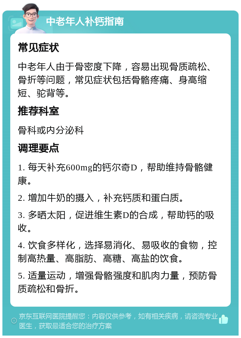 中老年人补钙指南 常见症状 中老年人由于骨密度下降，容易出现骨质疏松、骨折等问题，常见症状包括骨骼疼痛、身高缩短、驼背等。 推荐科室 骨科或内分泌科 调理要点 1. 每天补充600mg的钙尔奇D，帮助维持骨骼健康。 2. 增加牛奶的摄入，补充钙质和蛋白质。 3. 多晒太阳，促进维生素D的合成，帮助钙的吸收。 4. 饮食多样化，选择易消化、易吸收的食物，控制高热量、高脂肪、高糖、高盐的饮食。 5. 适量运动，增强骨骼强度和肌肉力量，预防骨质疏松和骨折。