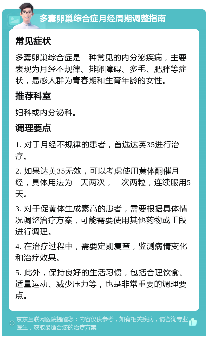 多囊卵巢综合症月经周期调整指南 常见症状 多囊卵巢综合症是一种常见的内分泌疾病，主要表现为月经不规律、排卵障碍、多毛、肥胖等症状，易感人群为青春期和生育年龄的女性。 推荐科室 妇科或内分泌科。 调理要点 1. 对于月经不规律的患者，首选达英35进行治疗。 2. 如果达英35无效，可以考虑使用黄体酮催月经，具体用法为一天两次，一次两粒，连续服用5天。 3. 对于促黄体生成素高的患者，需要根据具体情况调整治疗方案，可能需要使用其他药物或手段进行调理。 4. 在治疗过程中，需要定期复查，监测病情变化和治疗效果。 5. 此外，保持良好的生活习惯，包括合理饮食、适量运动、减少压力等，也是非常重要的调理要点。